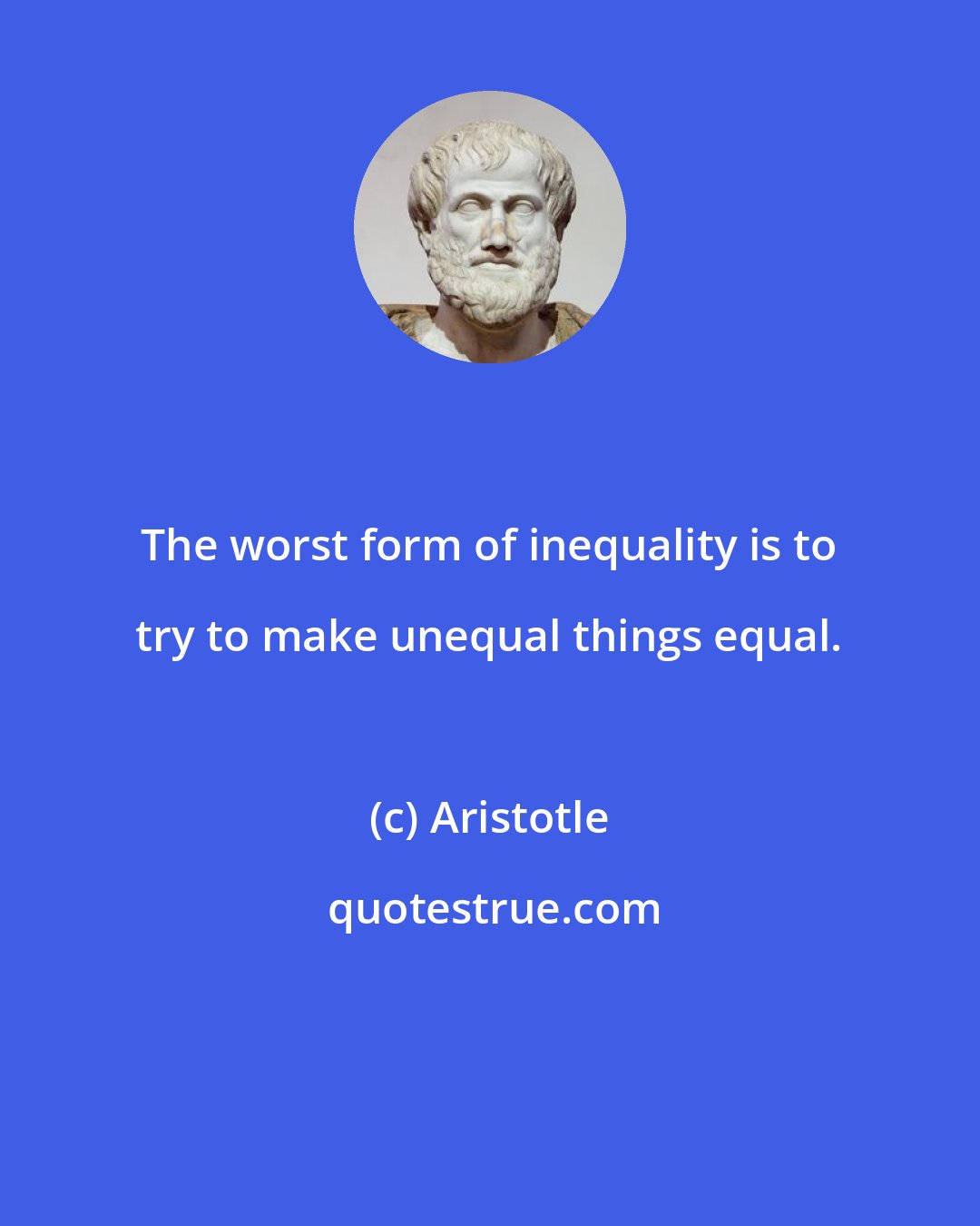 Aristotle: The worst form of inequality is to try to make unequal things equal.