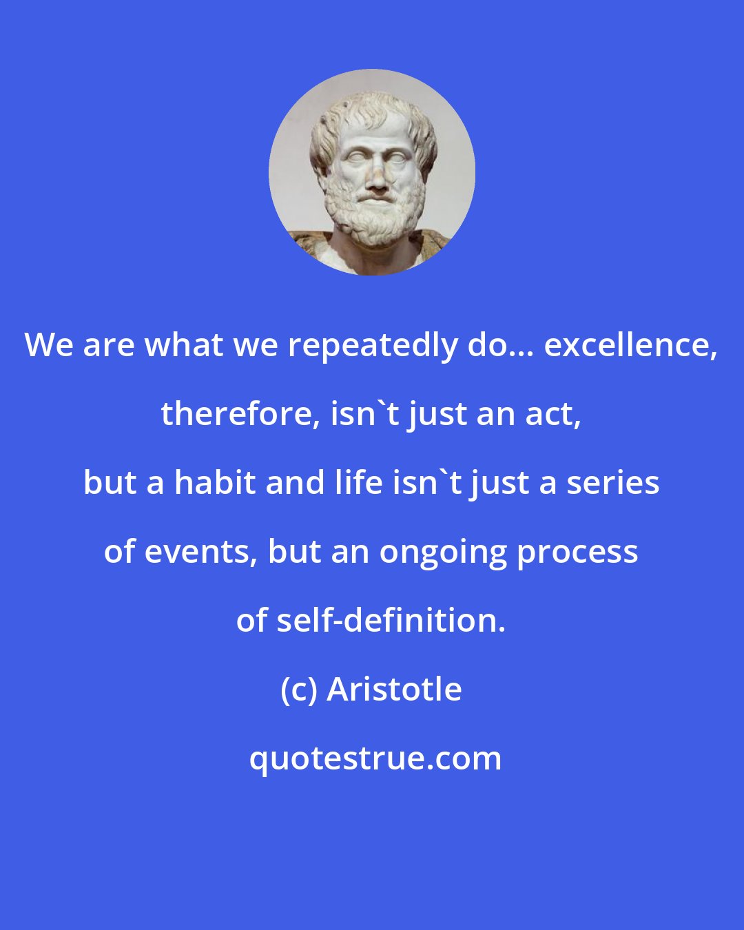 Aristotle: We are what we repeatedly do... excellence, therefore, isn't just an act, but a habit and life isn't just a series of events, but an ongoing process of self-definition.