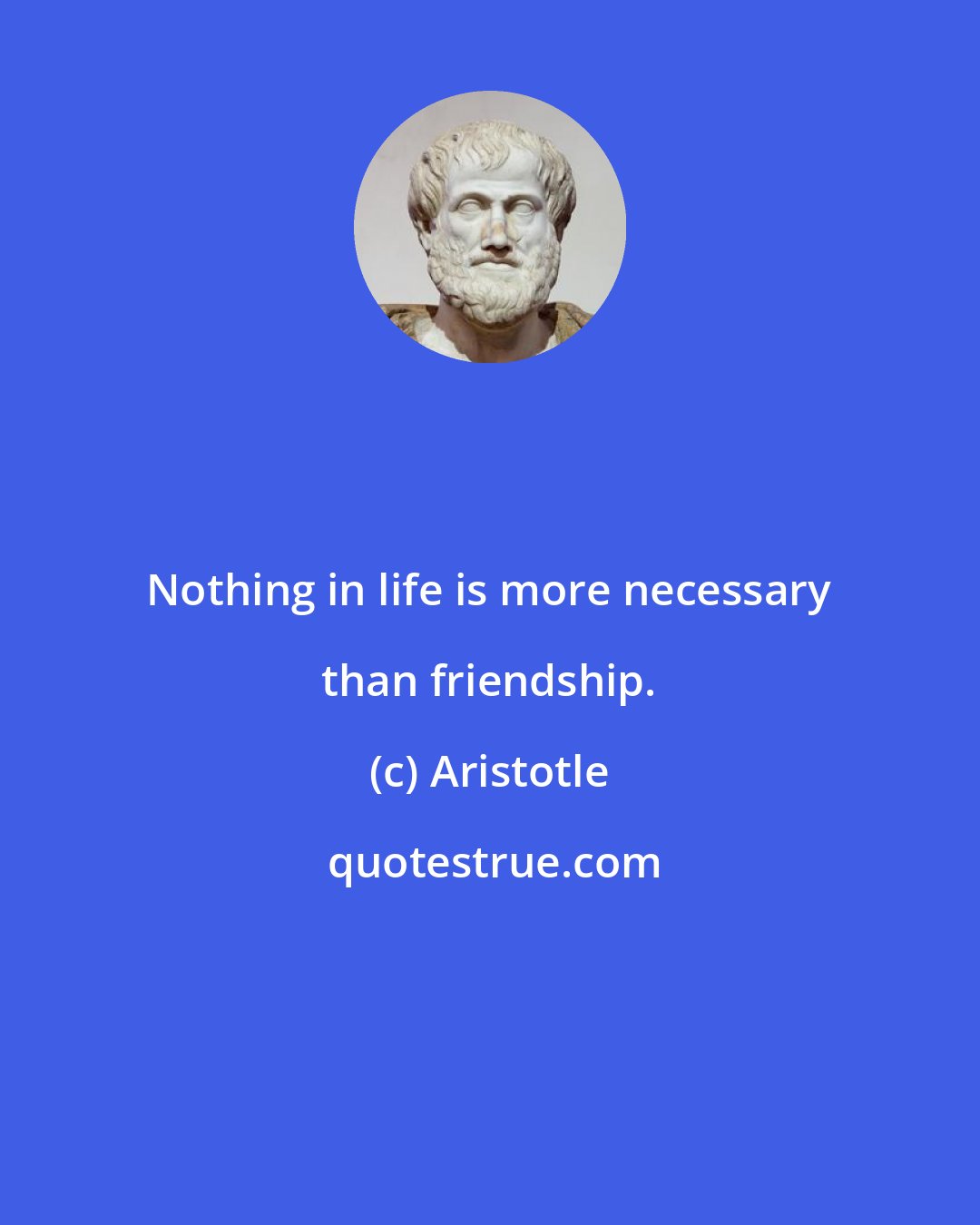 Aristotle: Nothing in life is more necessary than friendship.