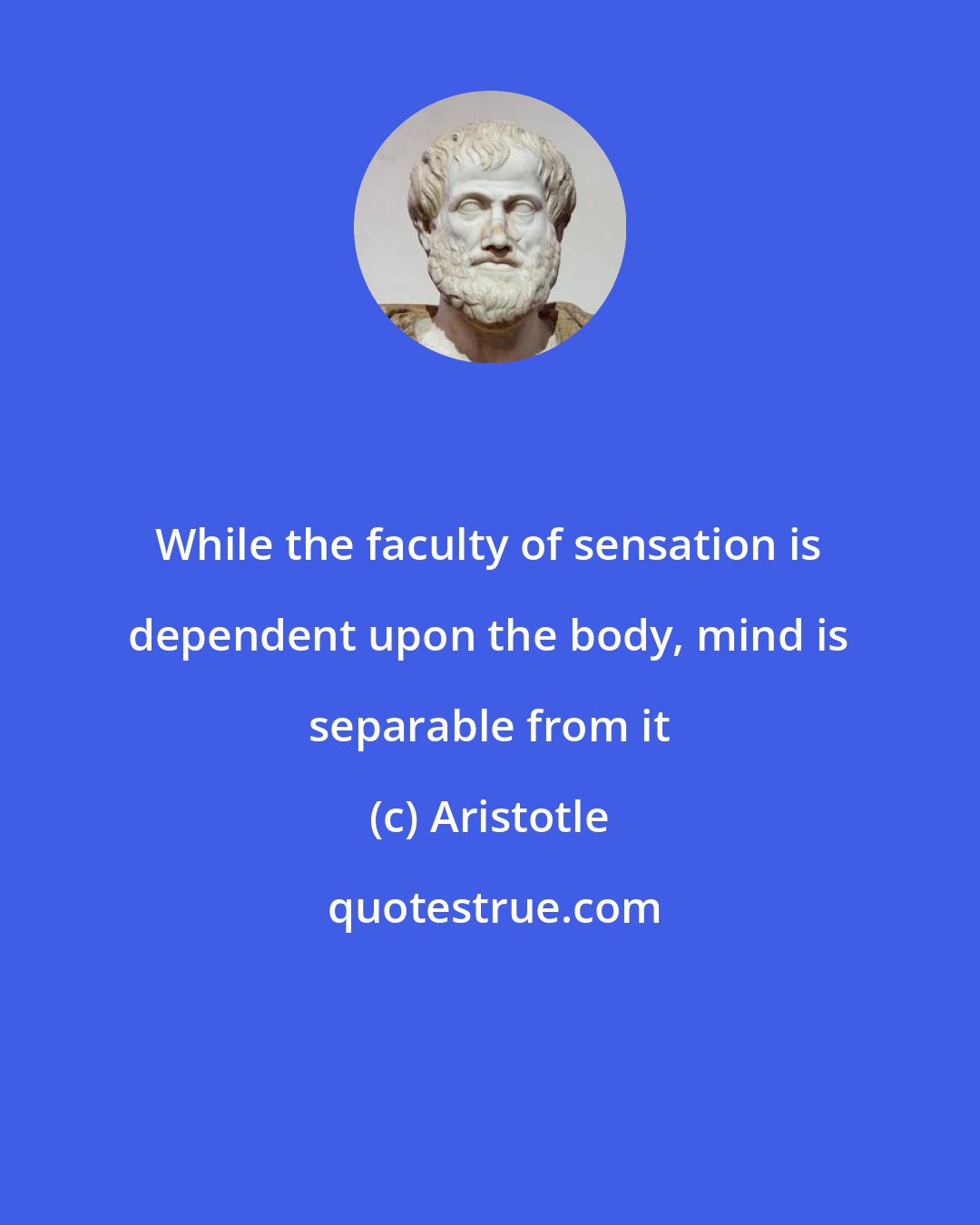 Aristotle: While the faculty of sensation is dependent upon the body, mind is separable from it
