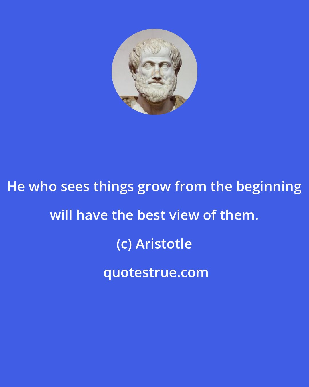 Aristotle: He who sees things grow from the beginning will have the best view of them.