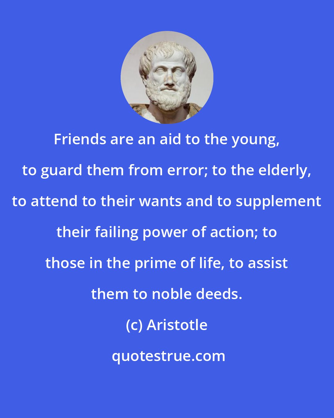 Aristotle: Friends are an aid to the young, to guard them from error; to the elderly, to attend to their wants and to supplement their failing power of action; to those in the prime of life, to assist them to noble deeds.