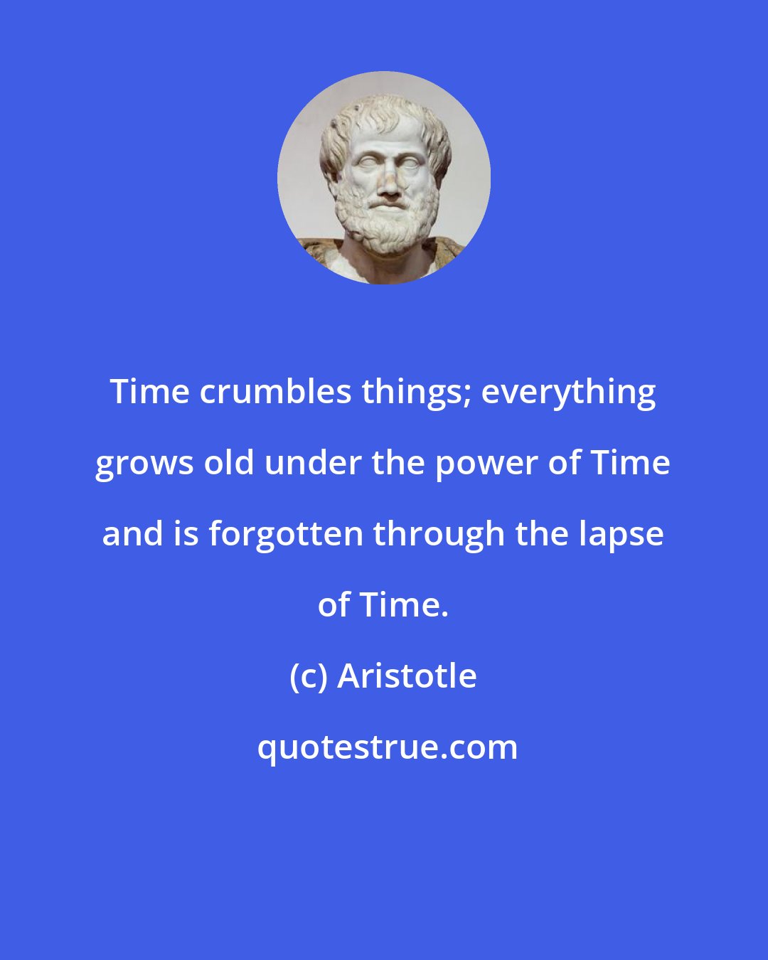 Aristotle: Time crumbles things; everything grows old under the power of Time and is forgotten through the lapse of Time.
