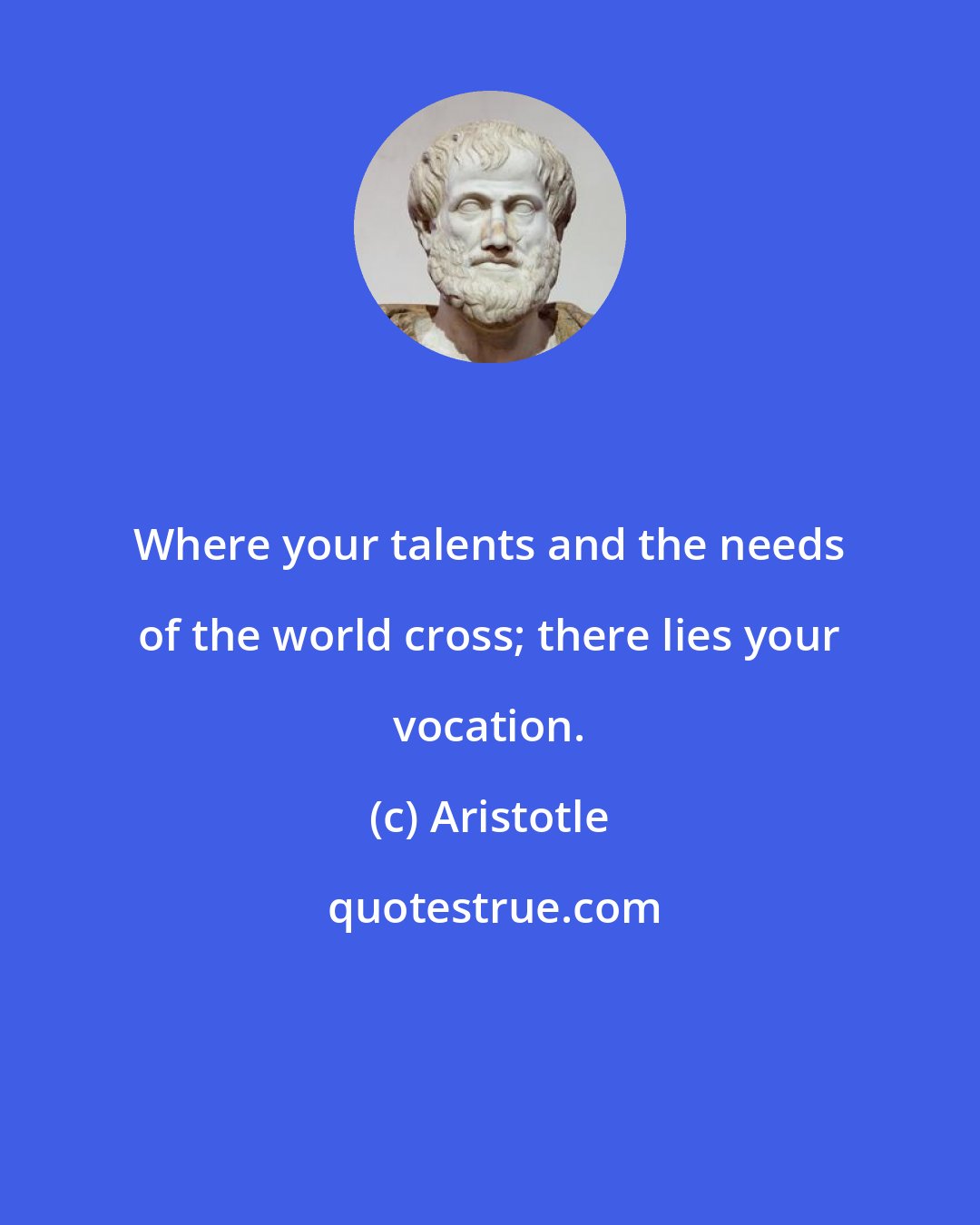 Aristotle: Where your talents and the needs of the world cross; there lies your vocation.