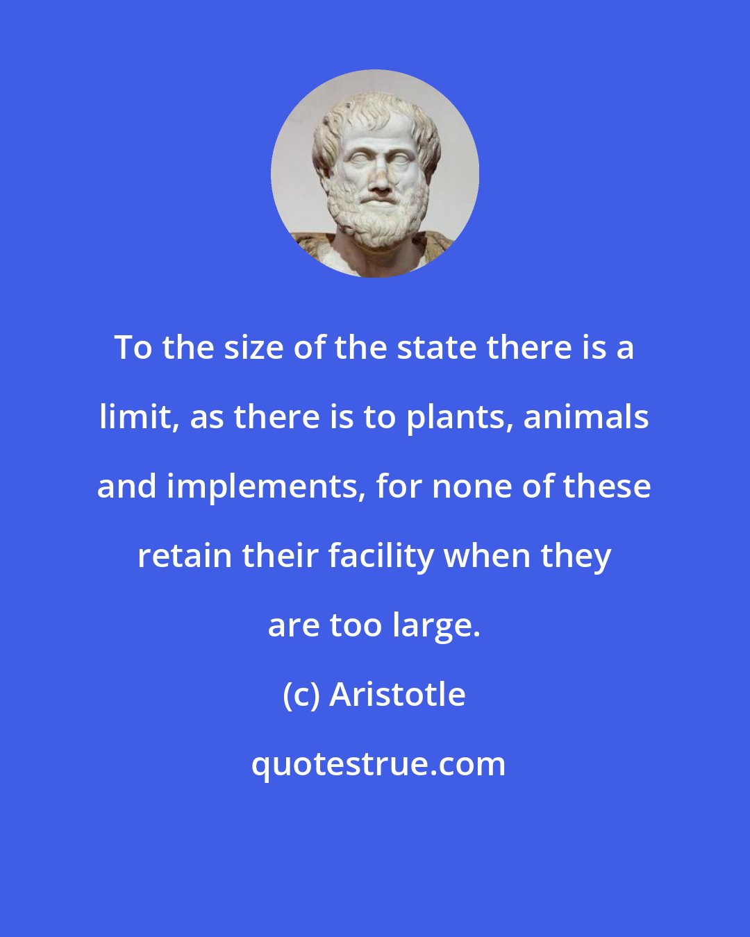 Aristotle: To the size of the state there is a limit, as there is to plants, animals and implements, for none of these retain their facility when they are too large.