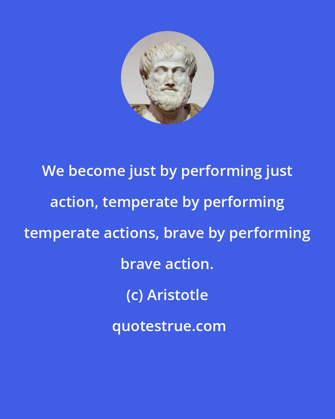 Aristotle: We become just by performing just action, temperate by performing temperate actions, brave by performing brave action.