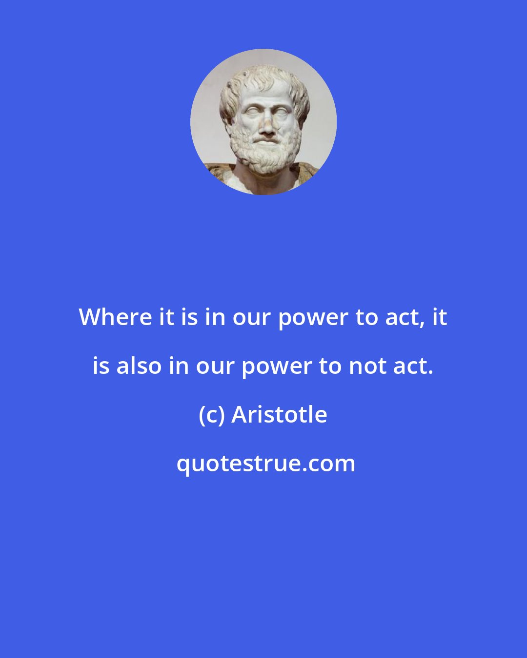 Aristotle: Where it is in our power to act, it is also in our power to not act.