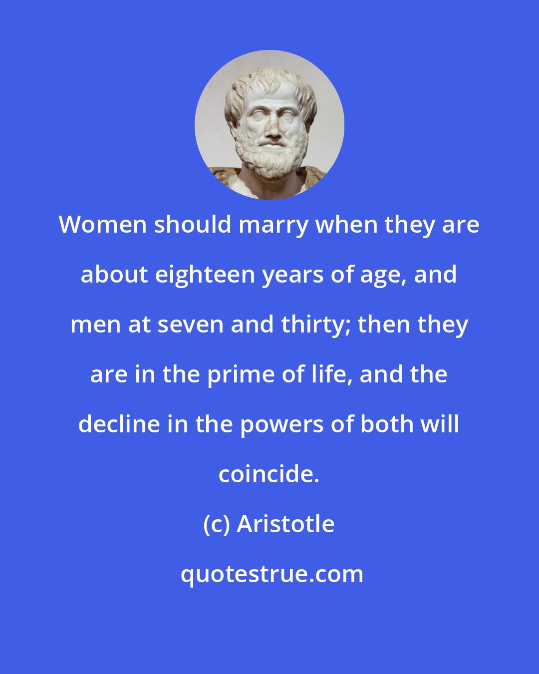 Aristotle: Women should marry when they are about eighteen years of age, and men at seven and thirty; then they are in the prime of life, and the decline in the powers of both will coincide.