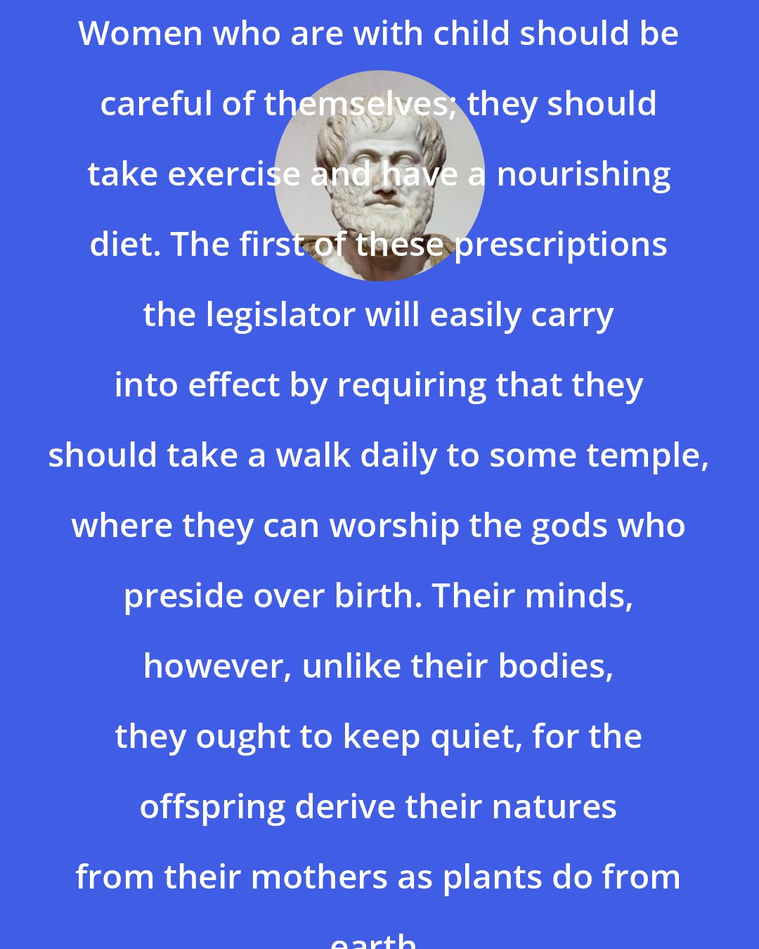 Aristotle: Women who are with child should be careful of themselves; they should take exercise and have a nourishing diet. The first of these prescriptions the legislator will easily carry into effect by requiring that they should take a walk daily to some temple, where they can worship the gods who preside over birth. Their minds, however, unlike their bodies, they ought to keep quiet, for the offspring derive their natures from their mothers as plants do from earth.