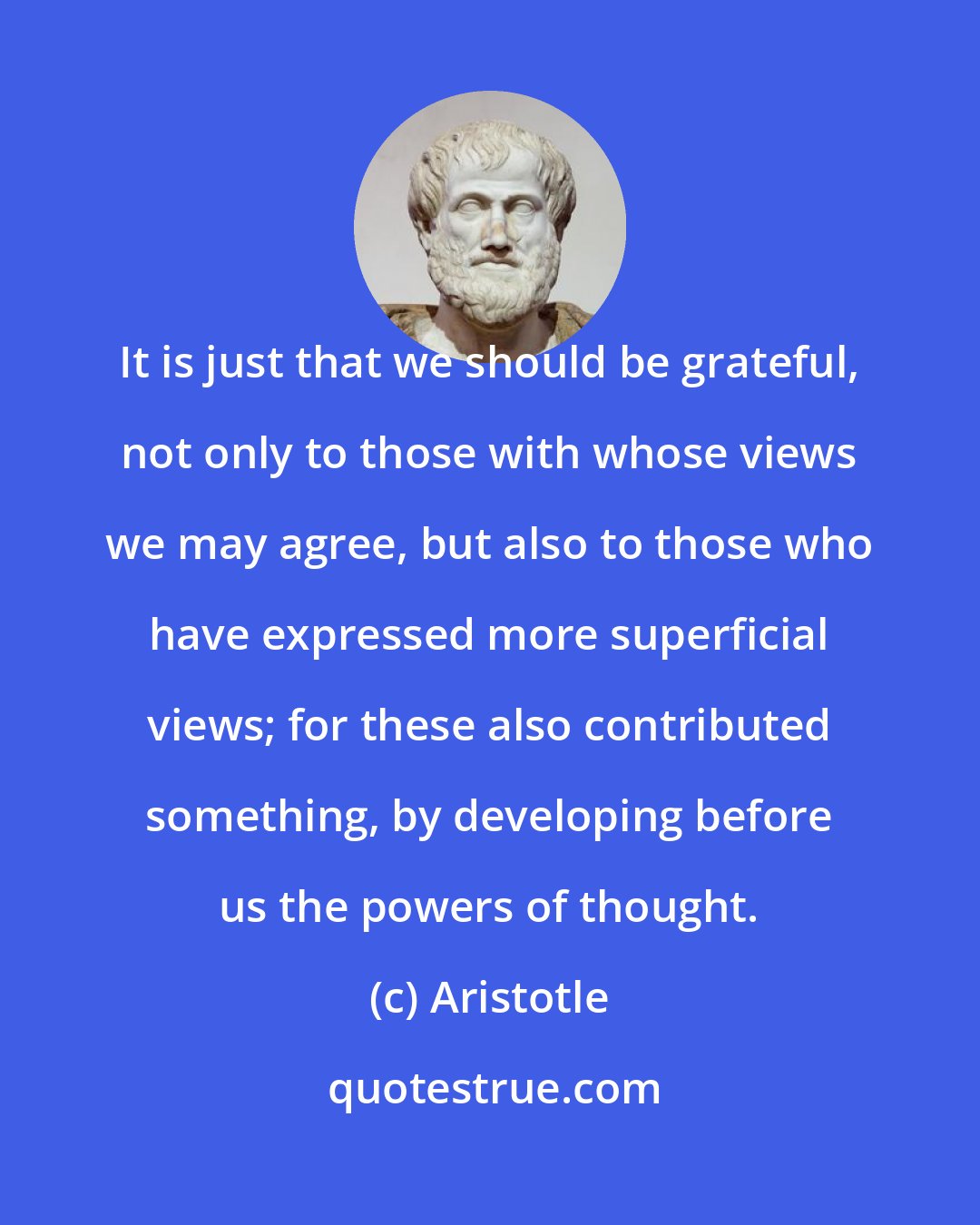 Aristotle: It is just that we should be grateful, not only to those with whose views we may agree, but also to those who have expressed more superficial views; for these also contributed something, by developing before us the powers of thought.