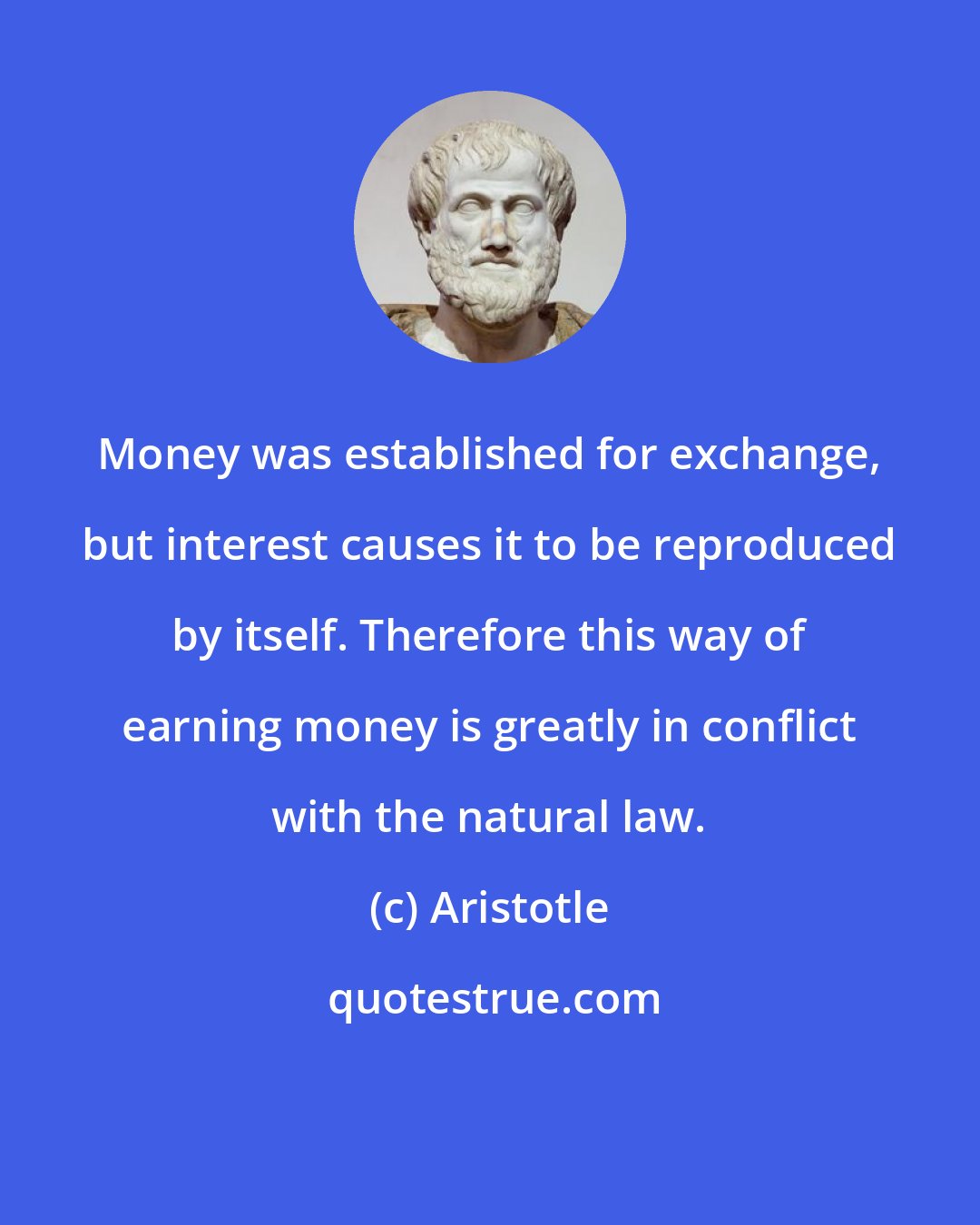 Aristotle: Money was established for exchange, but interest causes it to be reproduced by itself. Therefore this way of earning money is greatly in conflict with the natural law.