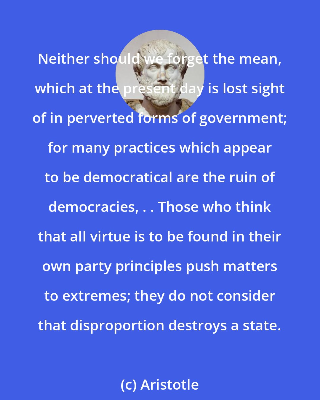 Aristotle: Neither should we forget the mean, which at the present day is lost sight of in perverted forms of government; for many practices which appear to be democratical are the ruin of democracies, . . Those who think that all virtue is to be found in their own party principles push matters to extremes; they do not consider that disproportion destroys a state.