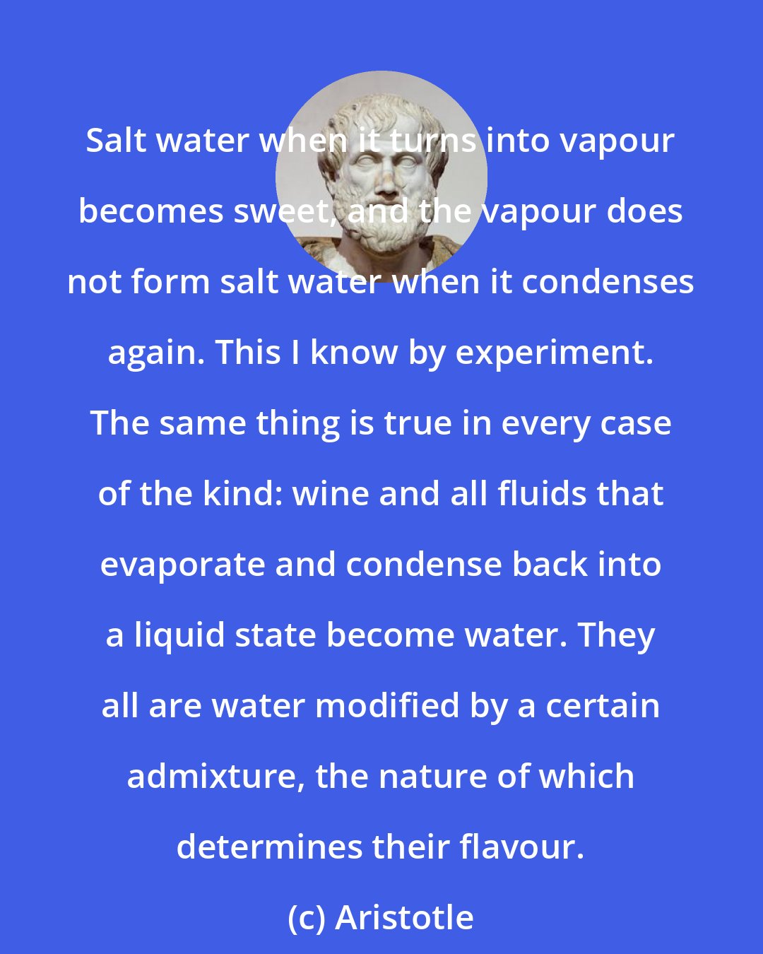 Aristotle: Salt water when it turns into vapour becomes sweet, and the vapour does not form salt water when it condenses again. This I know by experiment. The same thing is true in every case of the kind: wine and all fluids that evaporate and condense back into a liquid state become water. They all are water modified by a certain admixture, the nature of which determines their flavour.