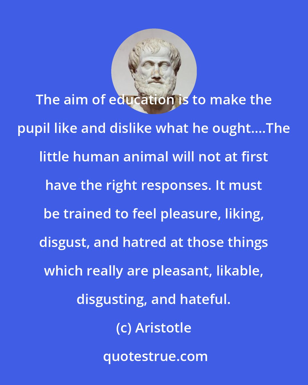 Aristotle: The aim of education is to make the pupil like and dislike what he ought....The little human animal will not at first have the right responses. It must be trained to feel pleasure, liking, disgust, and hatred at those things which really are pleasant, likable, disgusting, and hateful.