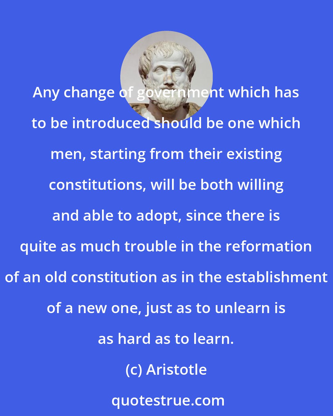 Aristotle: Any change of government which has to be introduced should be one which men, starting from their existing constitutions, will be both willing and able to adopt, since there is quite as much trouble in the reformation of an old constitution as in the establishment of a new one, just as to unlearn is as hard as to learn.