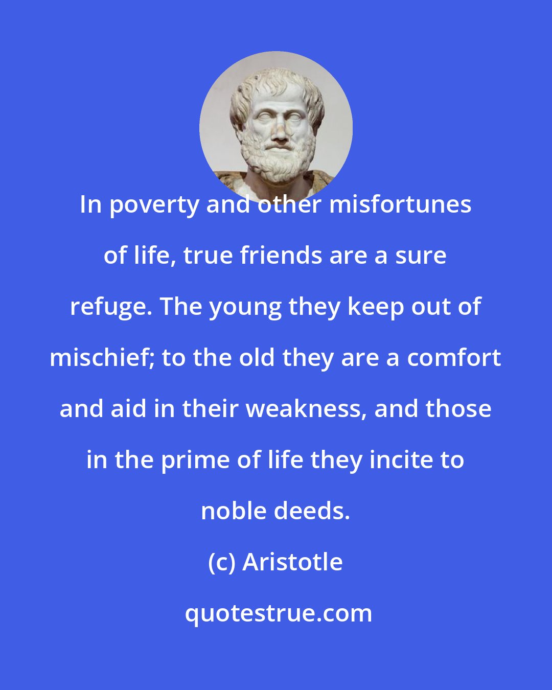 Aristotle: In poverty and other misfortunes of life, true friends are a sure refuge. The young they keep out of mischief; to the old they are a comfort and aid in their weakness, and those in the prime of life they incite to noble deeds.