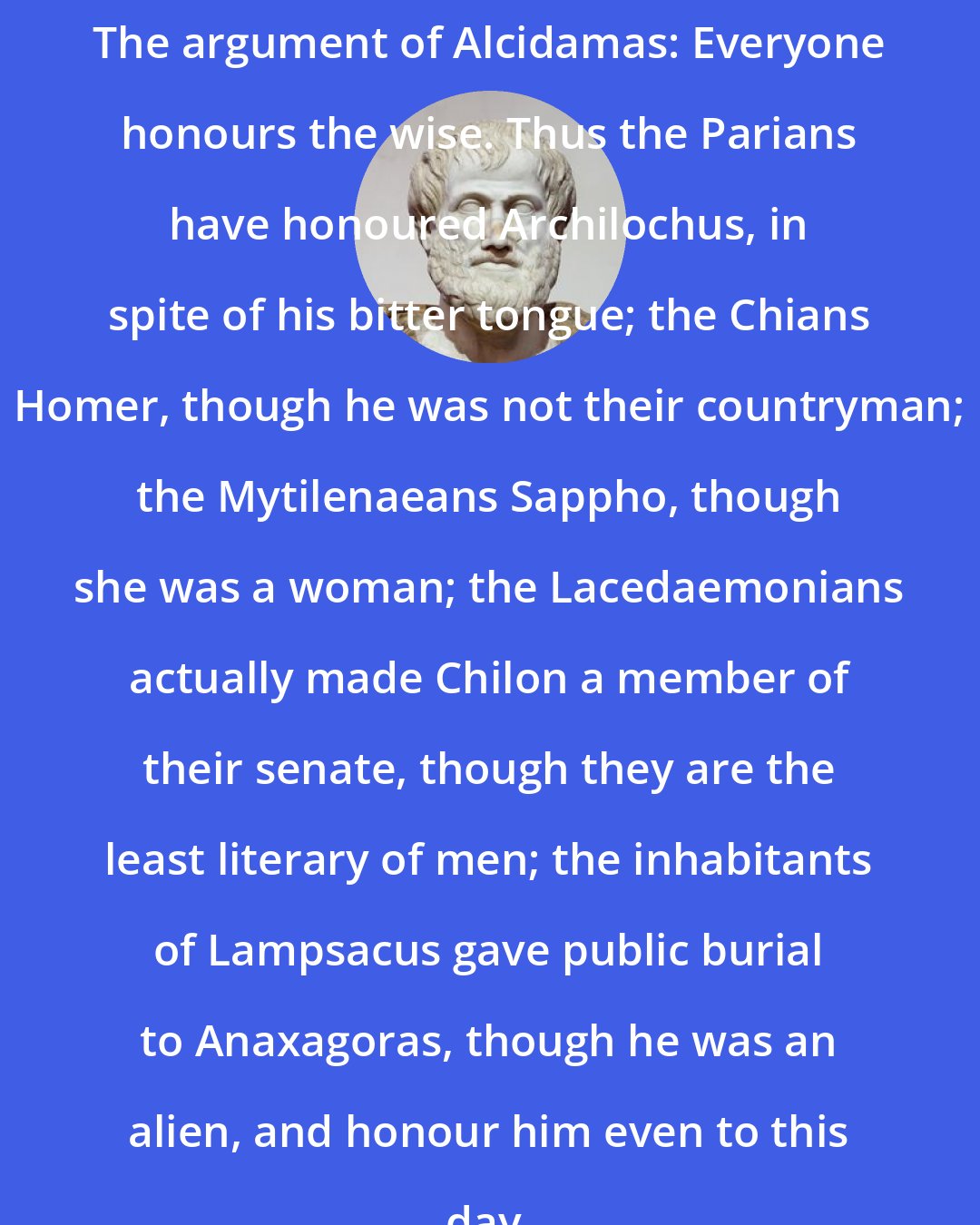 Aristotle: The argument of Alcidamas: Everyone honours the wise. Thus the Parians have honoured Archilochus, in spite of his bitter tongue; the Chians Homer, though he was not their countryman; the Mytilenaeans Sappho, though she was a woman; the Lacedaemonians actually made Chilon a member of their senate, though they are the least literary of men; the inhabitants of Lampsacus gave public burial to Anaxagoras, though he was an alien, and honour him even to this day.