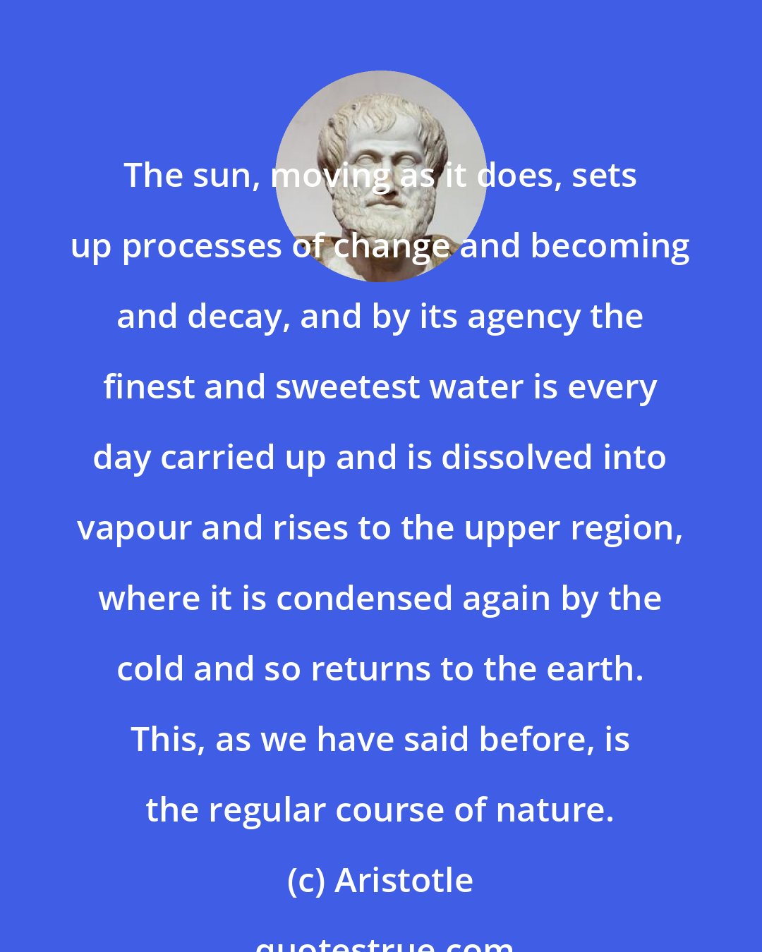 Aristotle: The sun, moving as it does, sets up processes of change and becoming and decay, and by its agency the finest and sweetest water is every day carried up and is dissolved into vapour and rises to the upper region, where it is condensed again by the cold and so returns to the earth. This, as we have said before, is the regular course of nature.