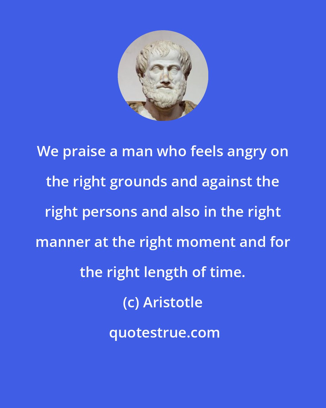 Aristotle: We praise a man who feels angry on the right grounds and against the right persons and also in the right manner at the right moment and for the right length of time.