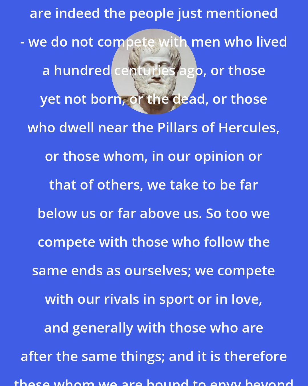Aristotle: Also our fellow competitors, who are indeed the people just mentioned - we do not compete with men who lived a hundred centuries ago, or those yet not born, or the dead, or those who dwell near the Pillars of Hercules, or those whom, in our opinion or that of others, we take to be far below us or far above us. So too we compete with those who follow the same ends as ourselves; we compete with our rivals in sport or in love, and generally with those who are after the same things; and it is therefore these whom we are bound to envy beyond all others. Hence the saying.