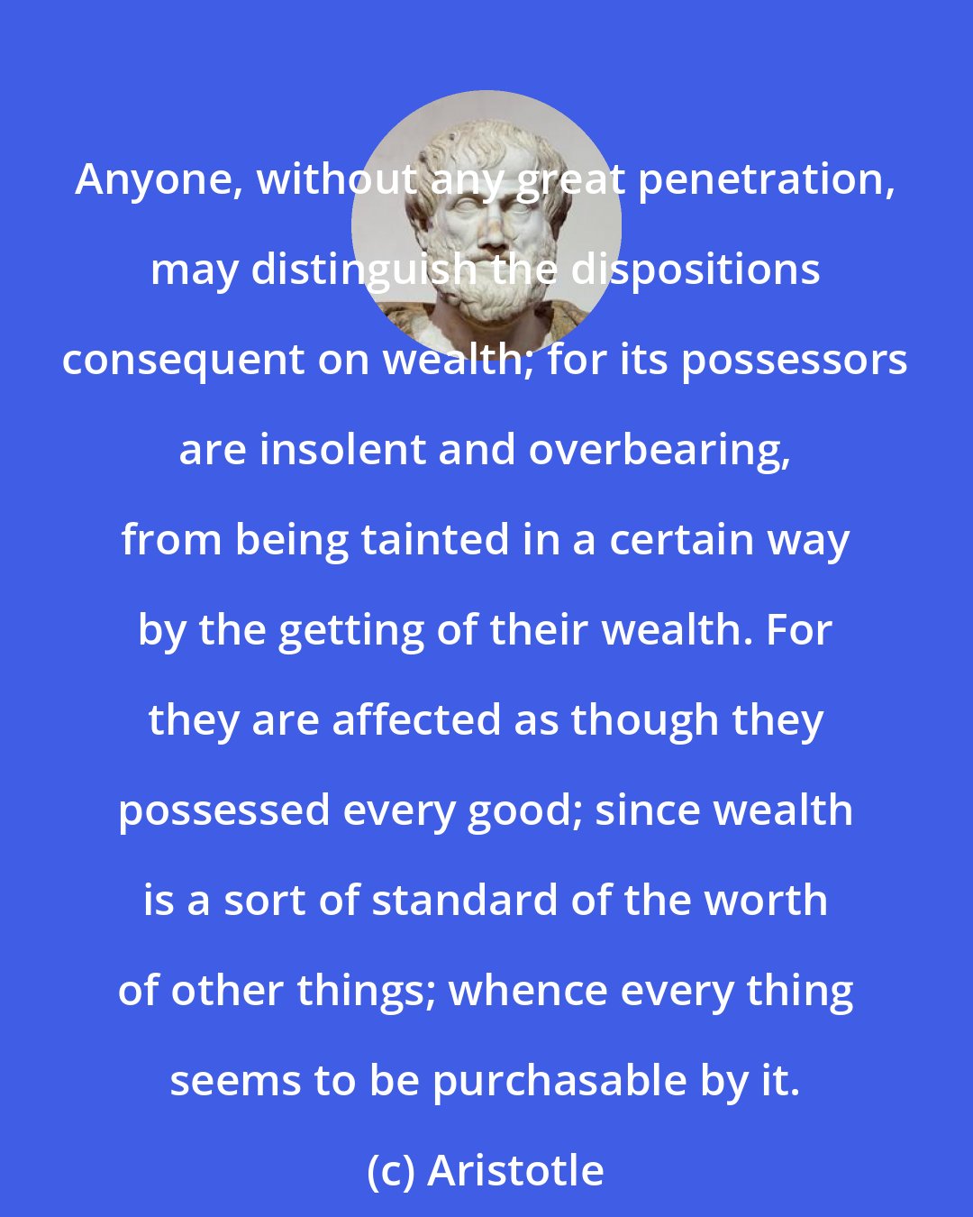 Aristotle: Anyone, without any great penetration, may distinguish the dispositions consequent on wealth; for its possessors are insolent and overbearing, from being tainted in a certain way by the getting of their wealth. For they are affected as though they possessed every good; since wealth is a sort of standard of the worth of other things; whence every thing seems to be purchasable by it.