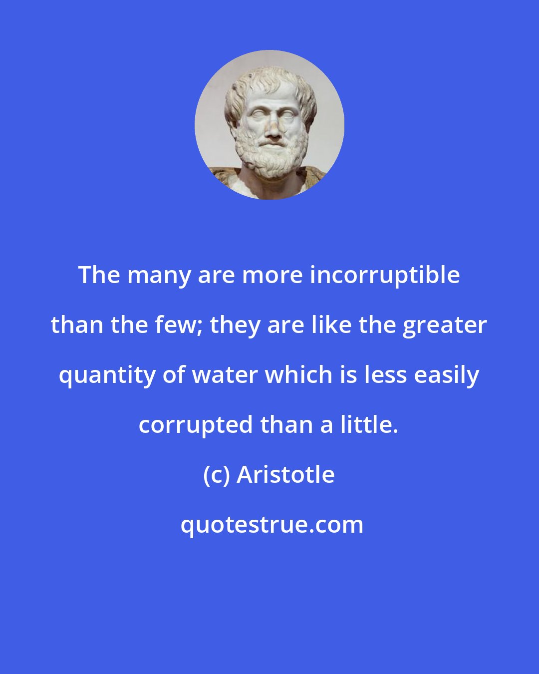 Aristotle: The many are more incorruptible than the few; they are like the greater quantity of water which is less easily corrupted than a little.