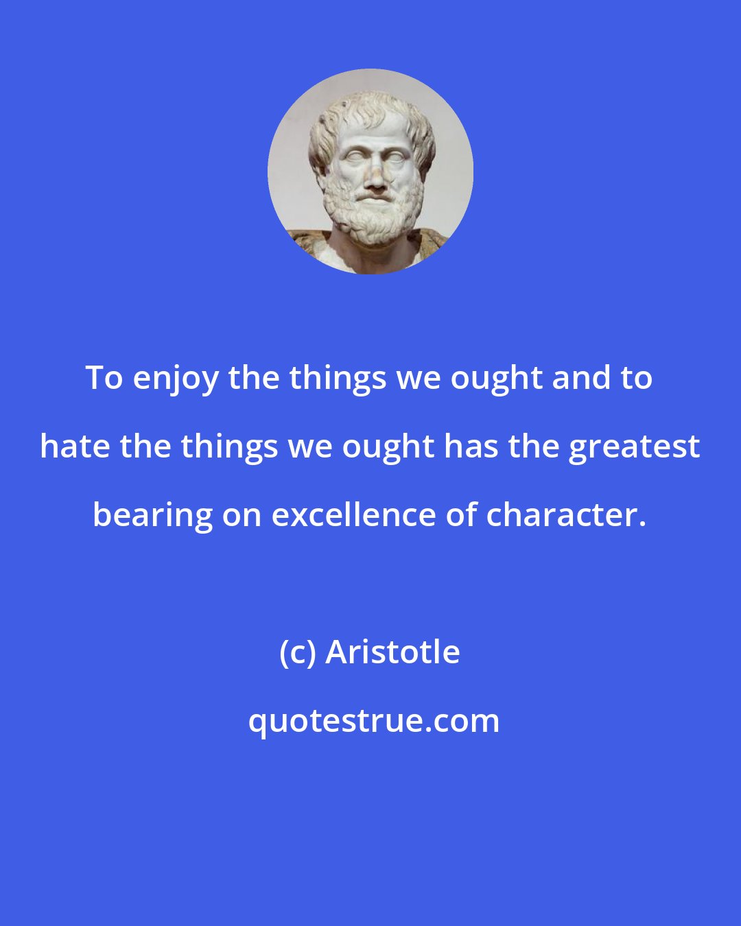 Aristotle: To enjoy the things we ought and to hate the things we ought has the greatest bearing on excellence of character.