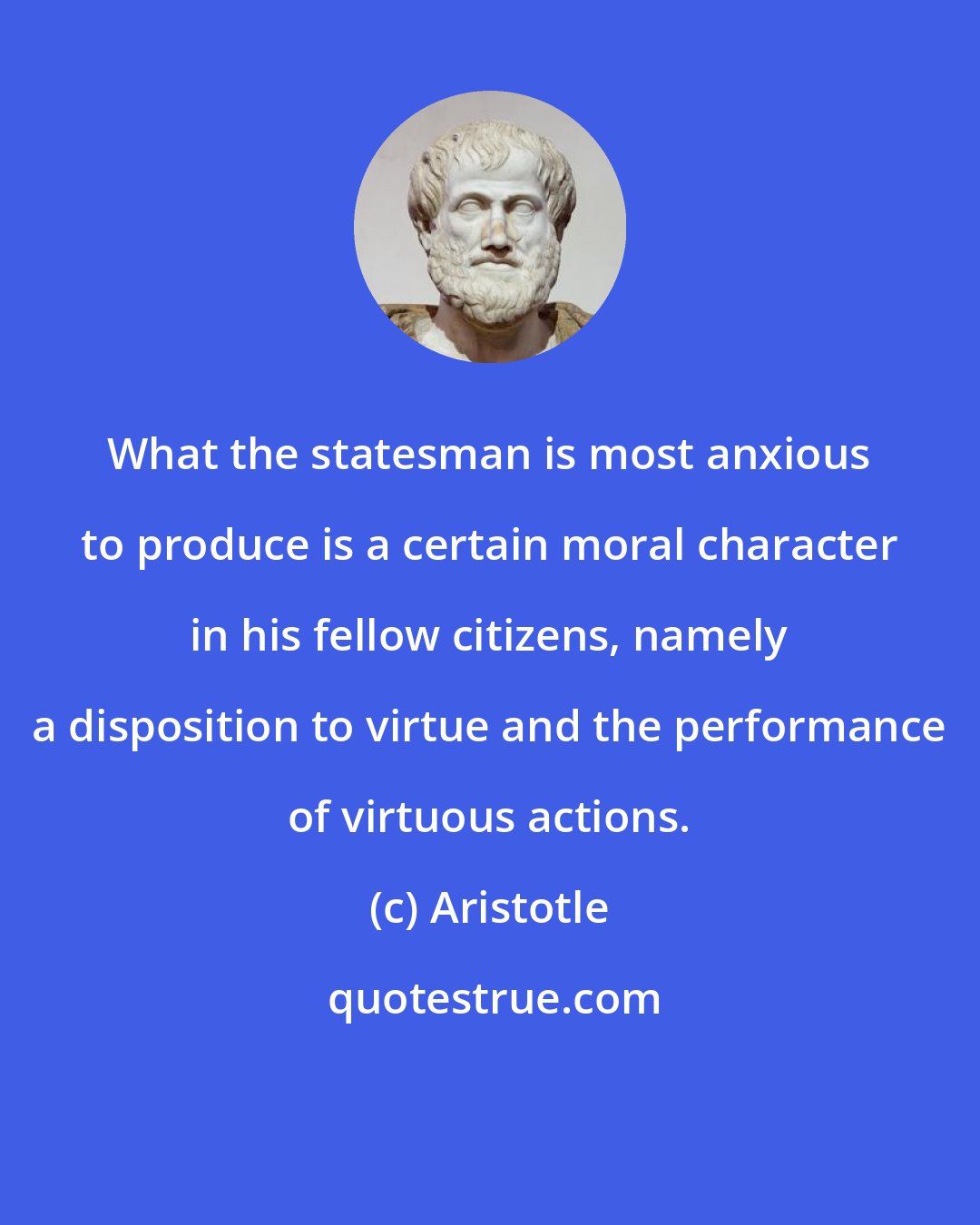 Aristotle: What the statesman is most anxious to produce is a certain moral character in his fellow citizens, namely a disposition to virtue and the performance of virtuous actions.