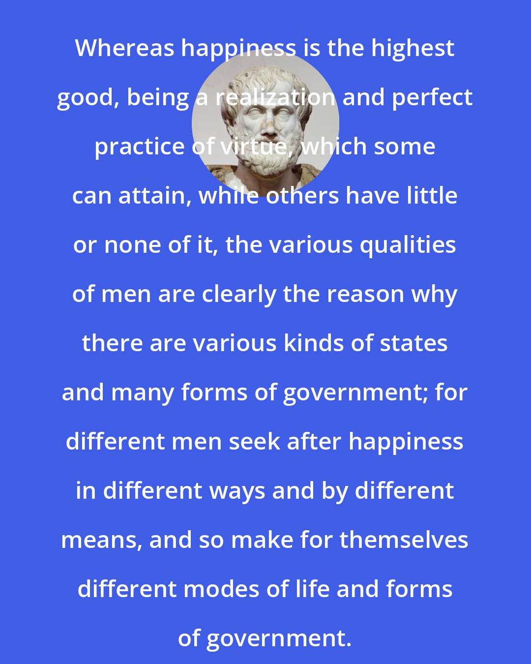 Aristotle: Whereas happiness is the highest good, being a realization and perfect practice of virtue, which some can attain, while others have little or none of it, the various qualities of men are clearly the reason why there are various kinds of states and many forms of government; for different men seek after happiness in different ways and by different means, and so make for themselves different modes of life and forms of government.