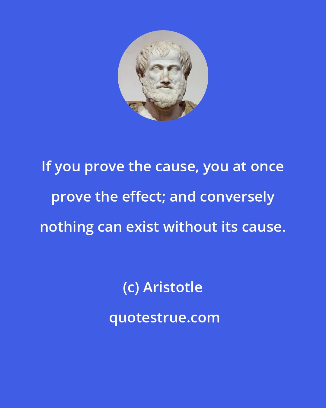 Aristotle: If you prove the cause, you at once prove the effect; and conversely nothing can exist without its cause.