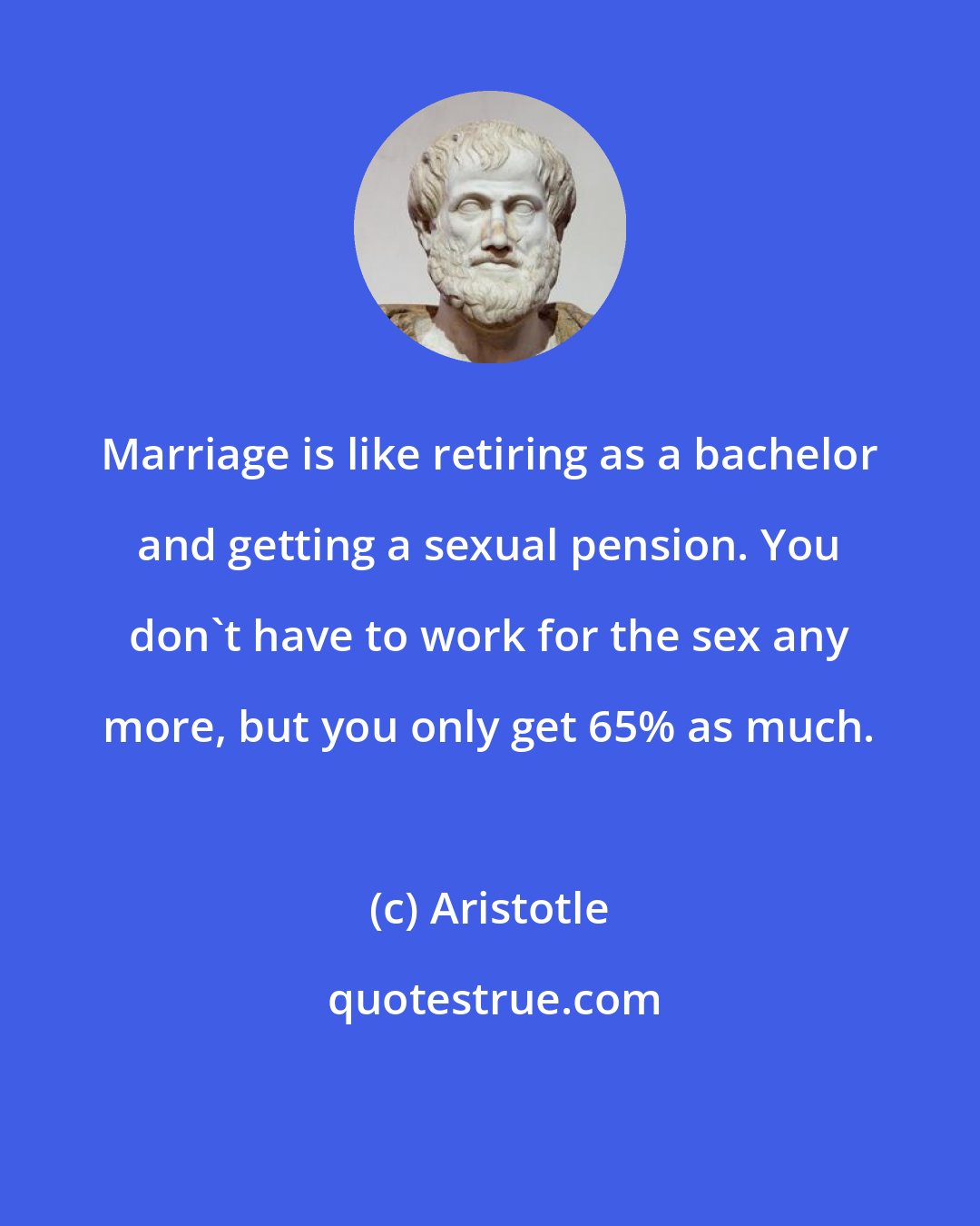 Aristotle: Marriage is like retiring as a bachelor and getting a sexual pension. You don't have to work for the sex any more, but you only get 65% as much.