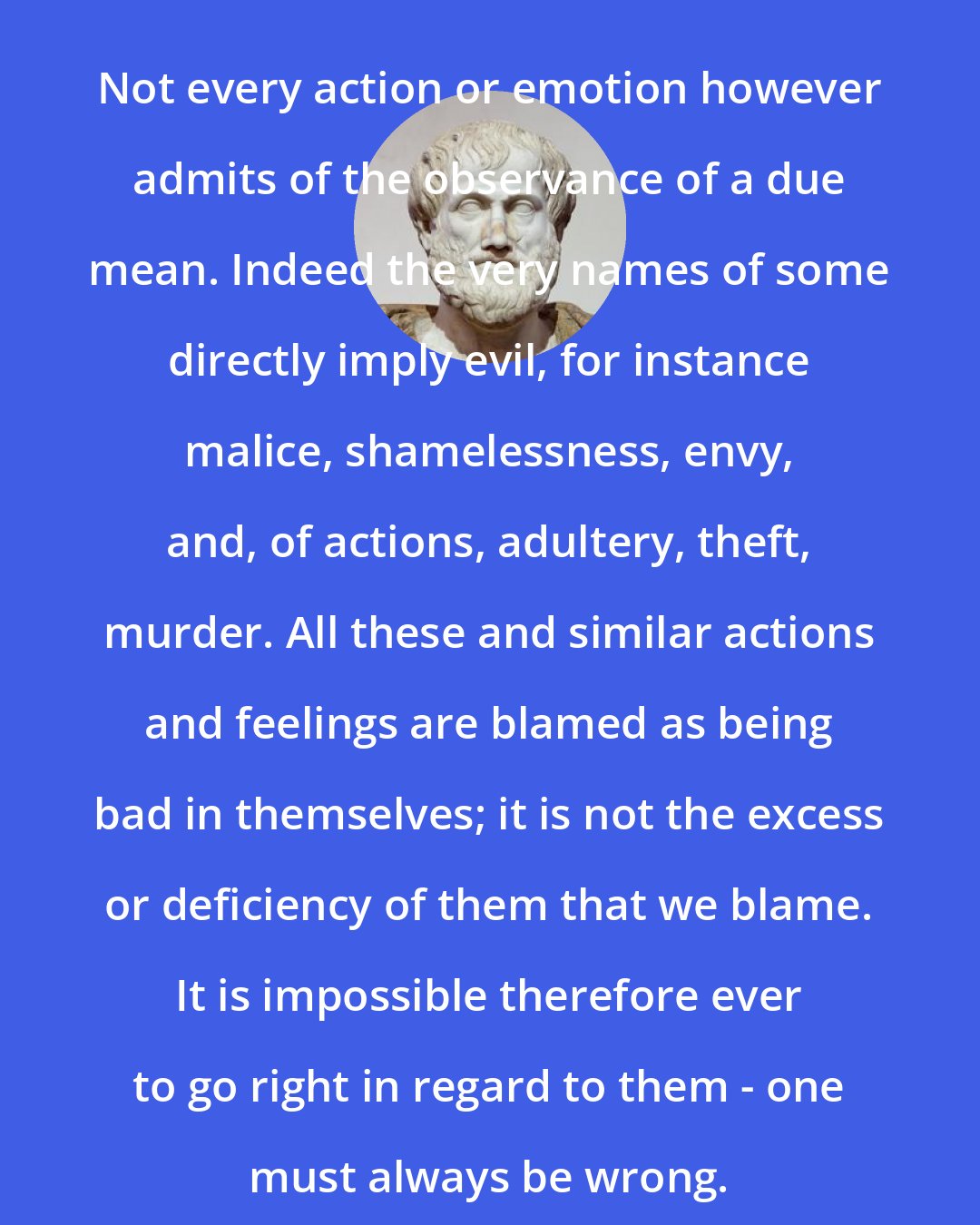 Aristotle: Not every action or emotion however admits of the observance of a due mean. Indeed the very names of some directly imply evil, for instance malice, shamelessness, envy, and, of actions, adultery, theft, murder. All these and similar actions and feelings are blamed as being bad in themselves; it is not the excess or deficiency of them that we blame. It is impossible therefore ever to go right in regard to them - one must always be wrong.