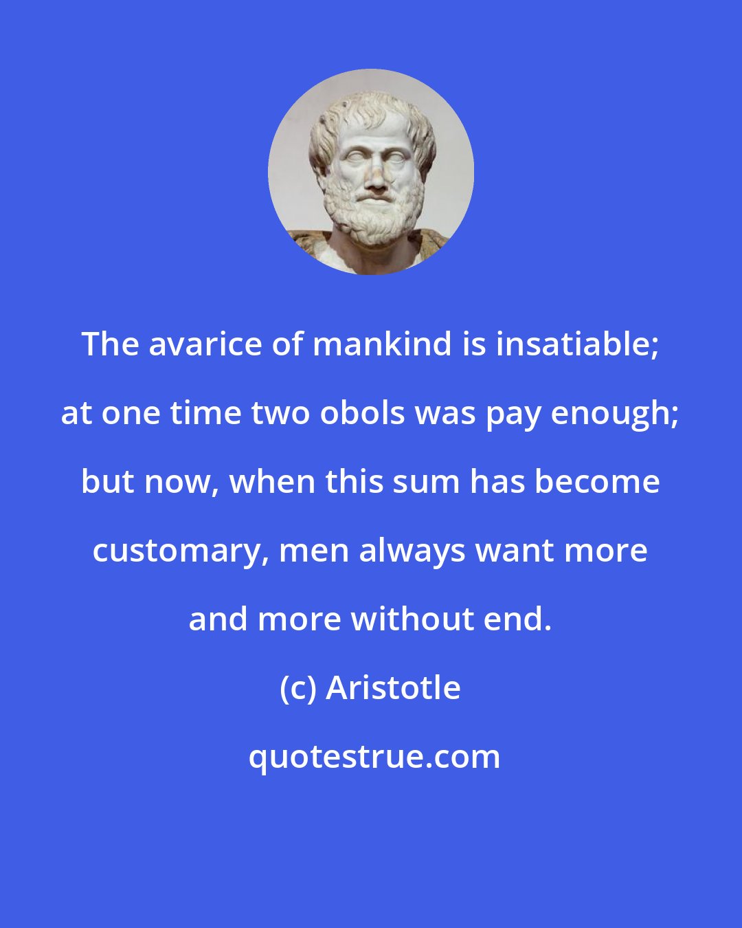 Aristotle: The avarice of mankind is insatiable; at one time two obols was pay enough; but now, when this sum has become customary, men always want more and more without end.