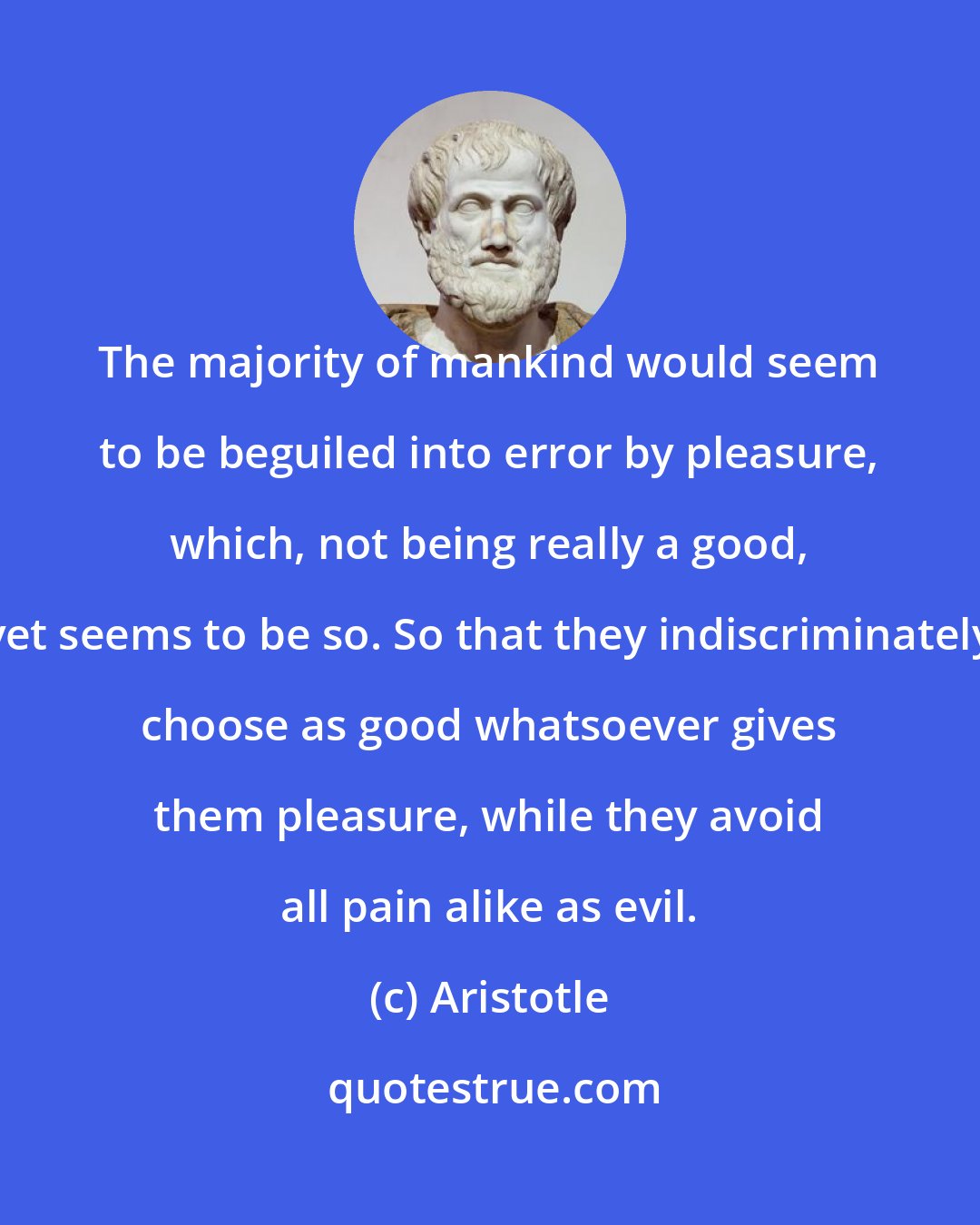 Aristotle: The majority of mankind would seem to be beguiled into error by pleasure, which, not being really a good, yet seems to be so. So that they indiscriminately choose as good whatsoever gives them pleasure, while they avoid all pain alike as evil.