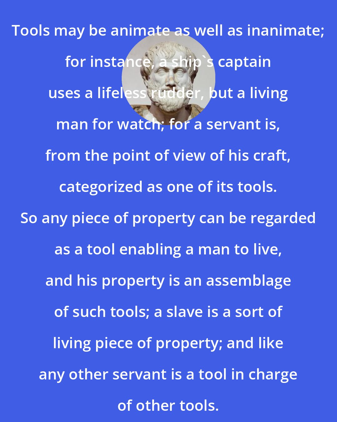 Aristotle: Tools may be animate as well as inanimate; for instance, a ship's captain uses a lifeless rudder, but a living man for watch; for a servant is, from the point of view of his craft, categorized as one of its tools. So any piece of property can be regarded as a tool enabling a man to live, and his property is an assemblage of such tools; a slave is a sort of living piece of property; and like any other servant is a tool in charge of other tools.