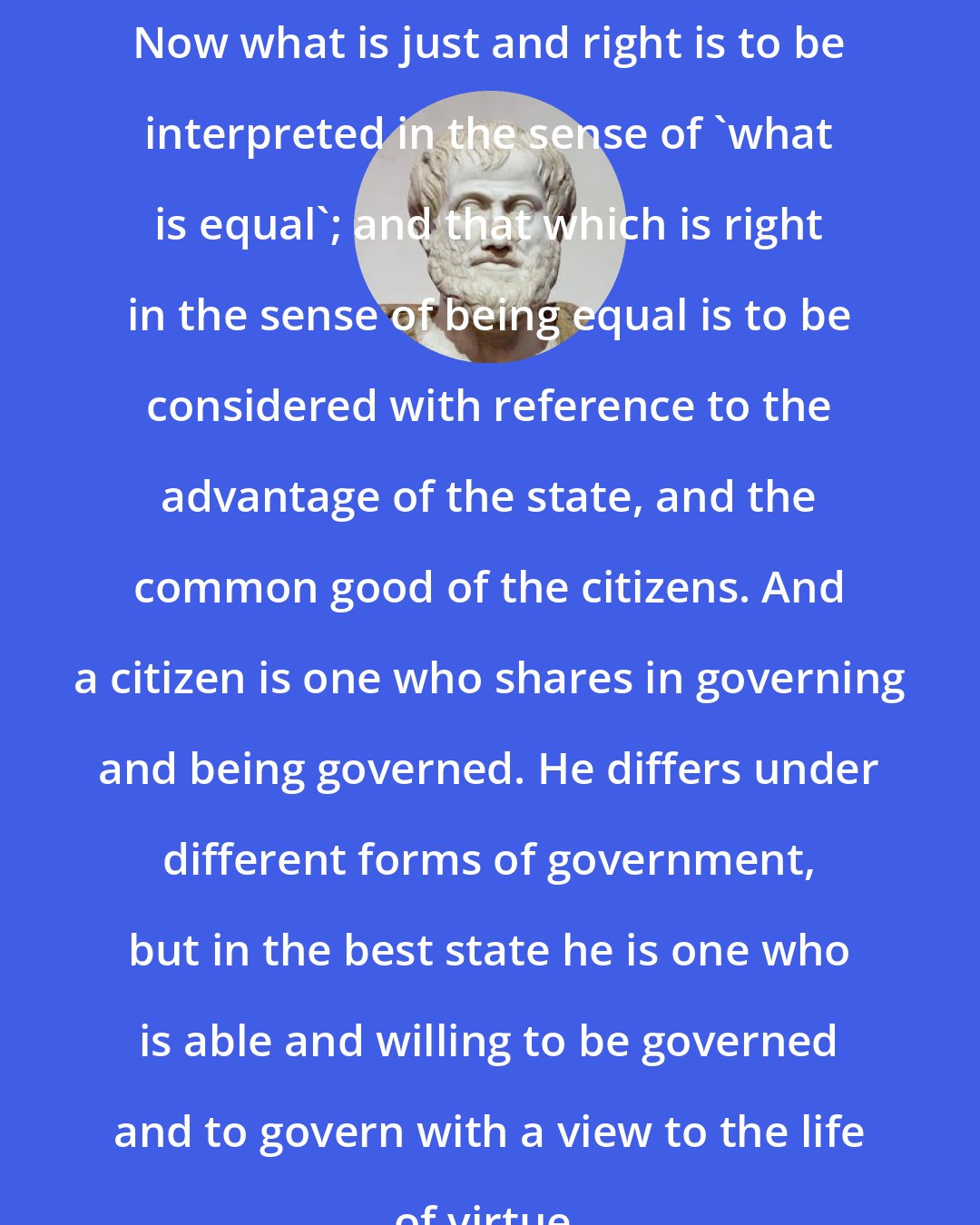 Aristotle: Now what is just and right is to be interpreted in the sense of 'what is equal'; and that which is right in the sense of being equal is to be considered with reference to the advantage of the state, and the common good of the citizens. And a citizen is one who shares in governing and being governed. He differs under different forms of government, but in the best state he is one who is able and willing to be governed and to govern with a view to the life of virtue.