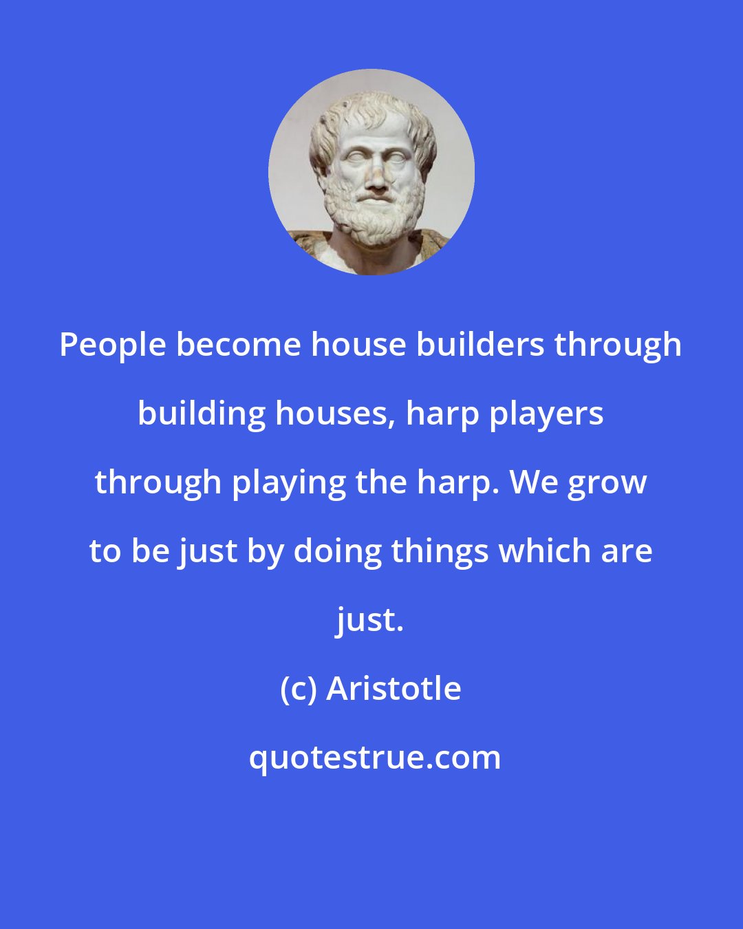 Aristotle: People become house builders through building houses, harp players through playing the harp. We grow to be just by doing things which are just.