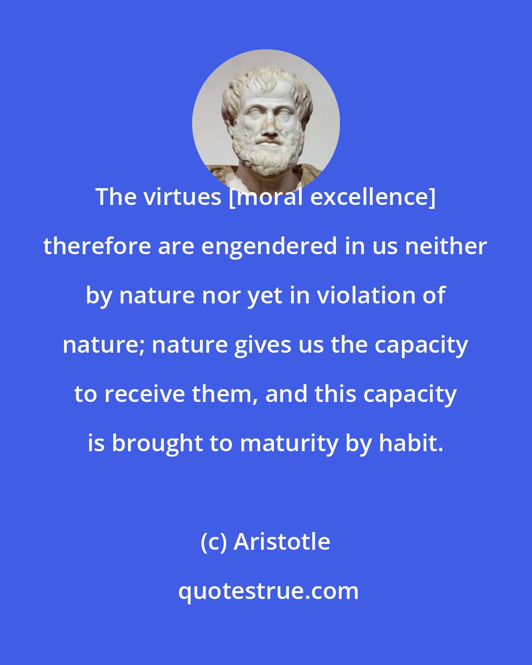 Aristotle: The virtues [moral excellence] therefore are engendered in us neither by nature nor yet in violation of nature; nature gives us the capacity to receive them, and this capacity is brought to maturity by habit.