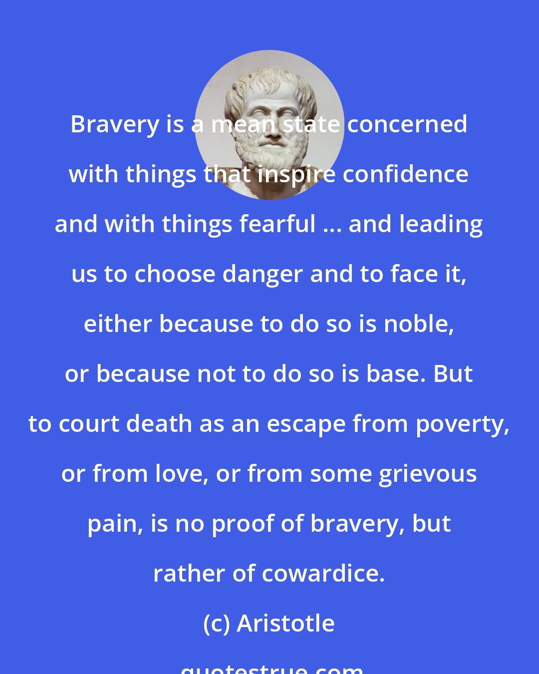 Aristotle: Bravery is a mean state concerned with things that inspire confidence and with things fearful ... and leading us to choose danger and to face it, either because to do so is noble, or because not to do so is base. But to court death as an escape from poverty, or from love, or from some grievous pain, is no proof of bravery, but rather of cowardice.