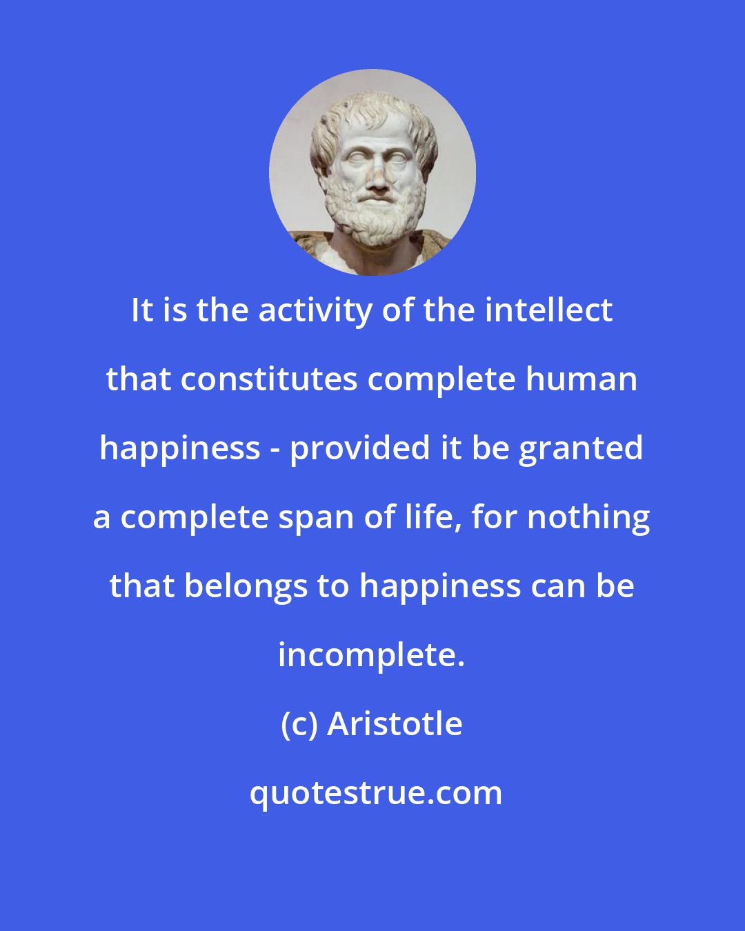 Aristotle: It is the activity of the intellect that constitutes complete human happiness - provided it be granted a complete span of life, for nothing that belongs to happiness can be incomplete.