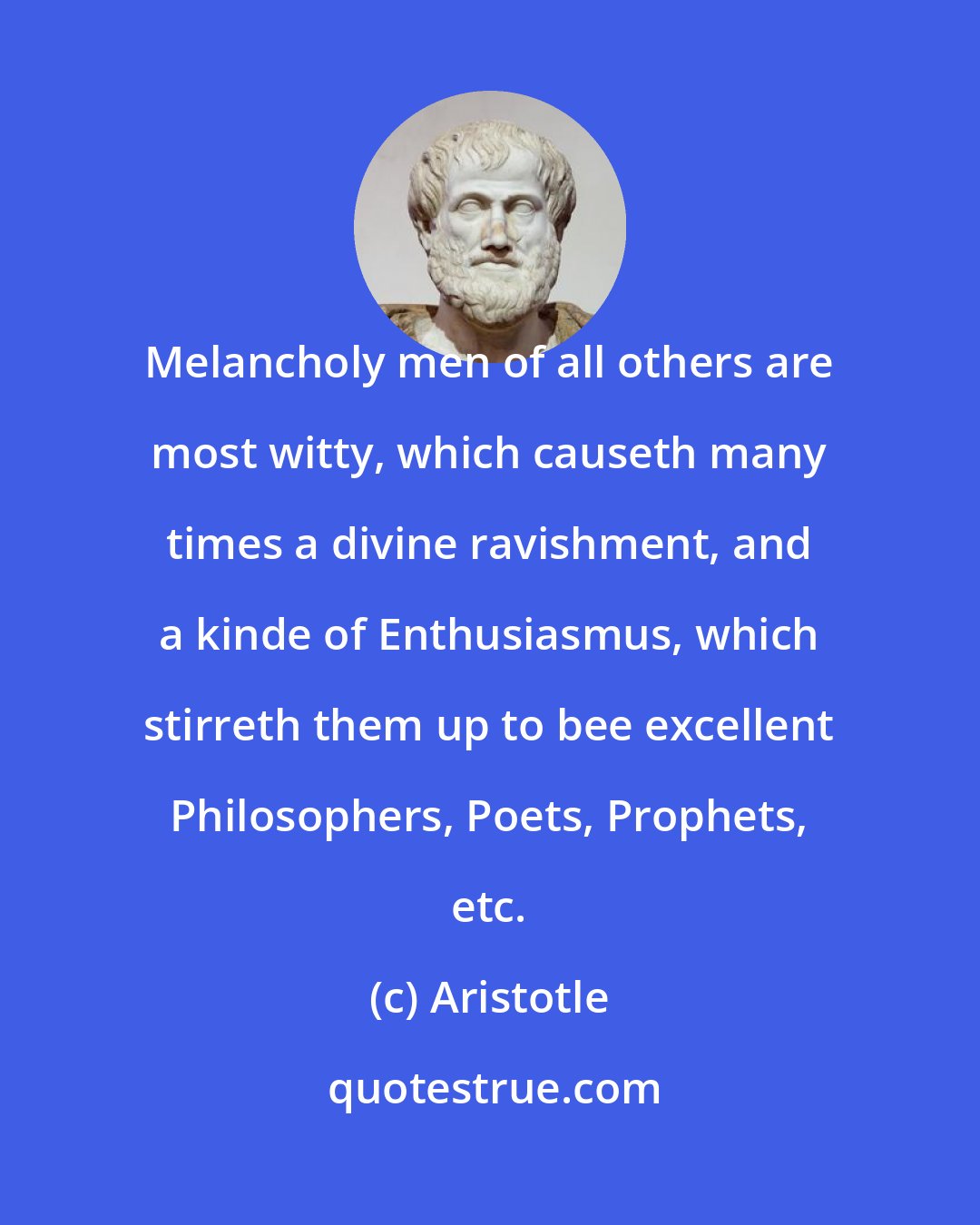 Aristotle: Melancholy men of all others are most witty, which causeth many times a divine ravishment, and a kinde of Enthusiasmus, which stirreth them up to bee excellent Philosophers, Poets, Prophets, etc.