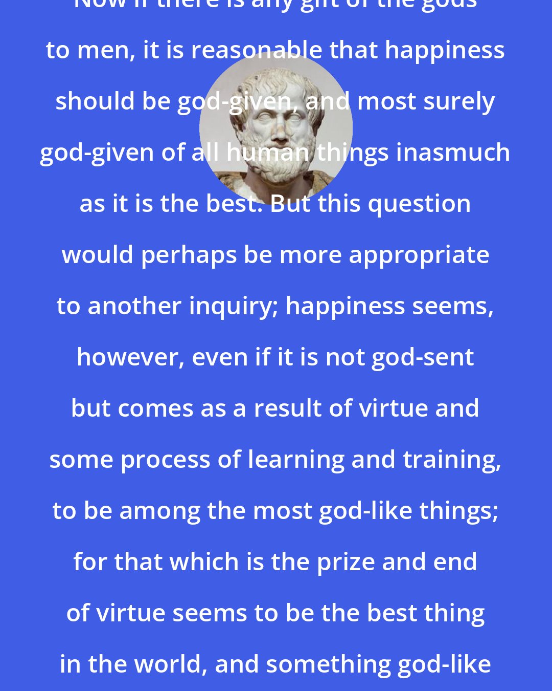 Aristotle: Now if there is any gift of the gods to men, it is reasonable that happiness should be god-given, and most surely god-given of all human things inasmuch as it is the best. But this question would perhaps be more appropriate to another inquiry; happiness seems, however, even if it is not god-sent but comes as a result of virtue and some process of learning and training, to be among the most god-like things; for that which is the prize and end of virtue seems to be the best thing in the world, and something god-like and blessed.