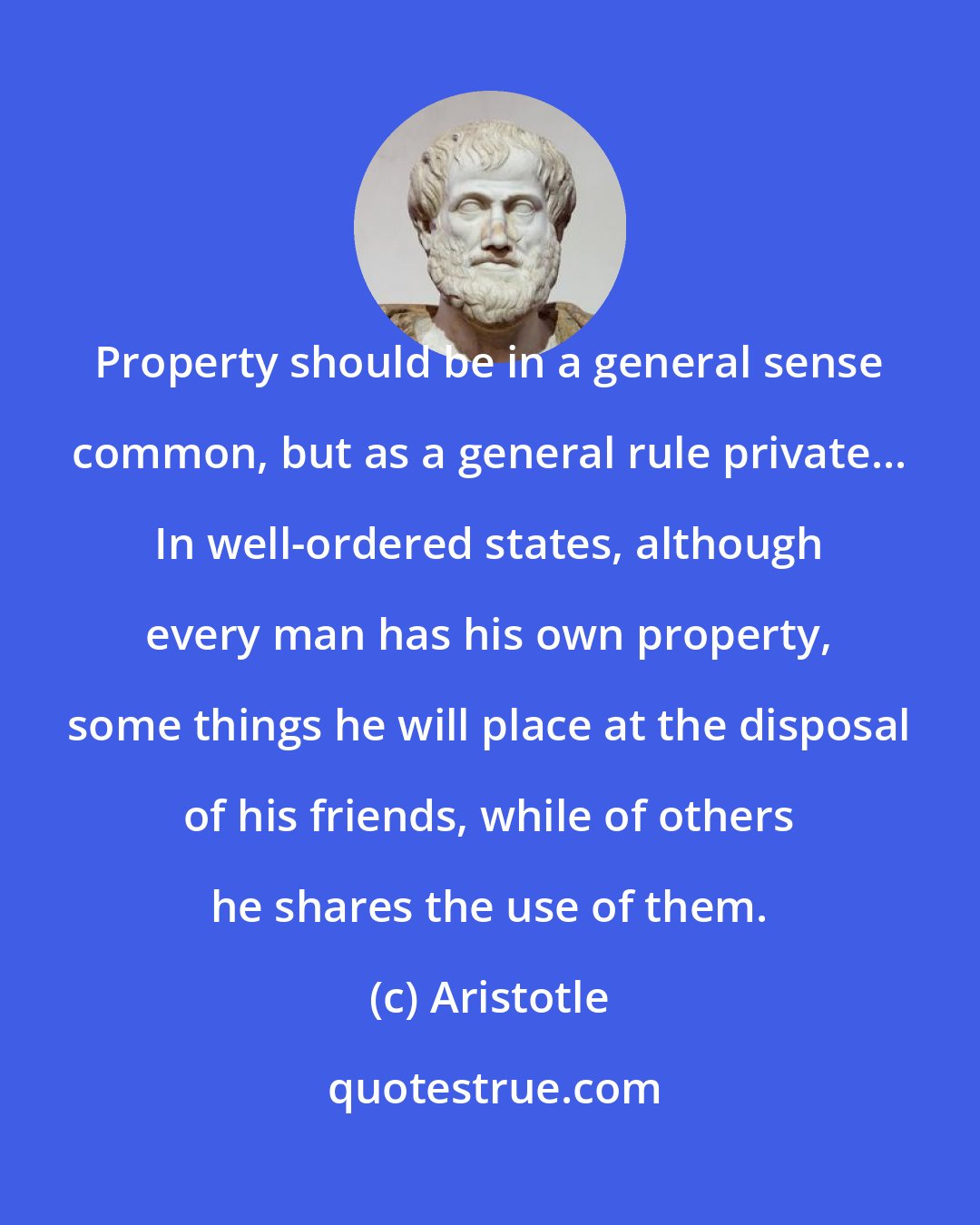 Aristotle: Property should be in a general sense common, but as a general rule private... In well-ordered states, although every man has his own property, some things he will place at the disposal of his friends, while of others he shares the use of them.