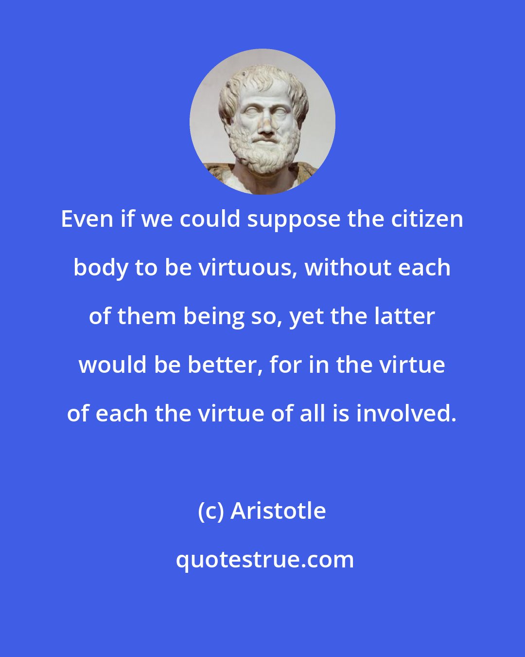 Aristotle: Even if we could suppose the citizen body to be virtuous, without each of them being so, yet the latter would be better, for in the virtue of each the virtue of all is involved.