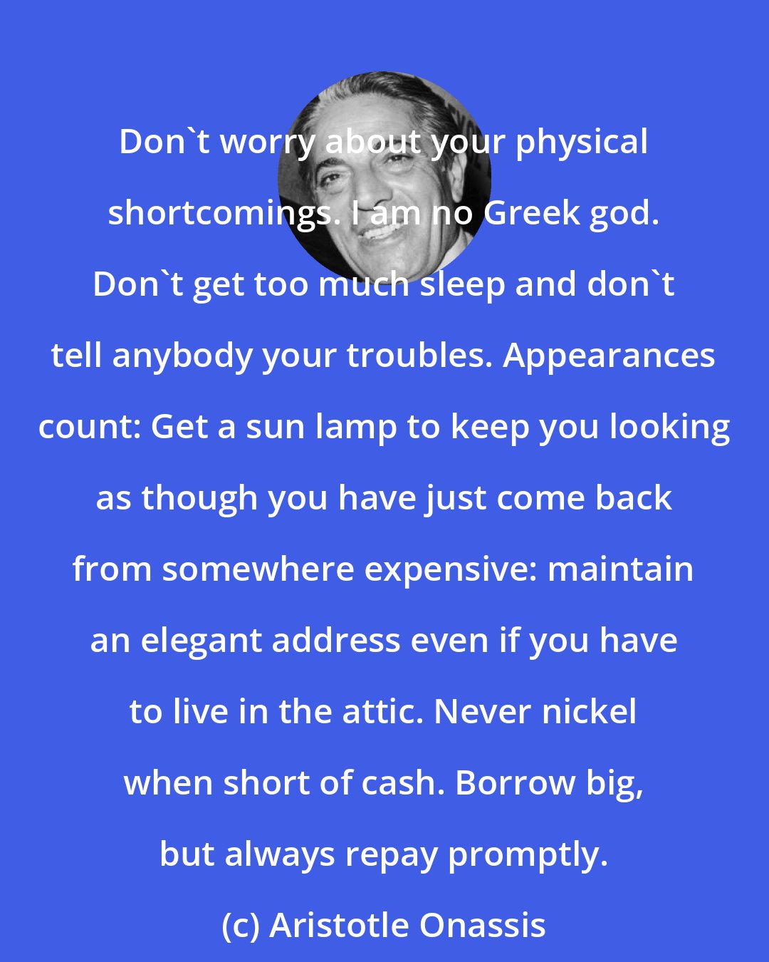 Aristotle Onassis: Don't worry about your physical shortcomings. I am no Greek god. Don't get too much sleep and don't tell anybody your troubles. Appearances count: Get a sun lamp to keep you looking as though you have just come back from somewhere expensive: maintain an elegant address even if you have to live in the attic. Never nickel when short of cash. Borrow big, but always repay promptly.