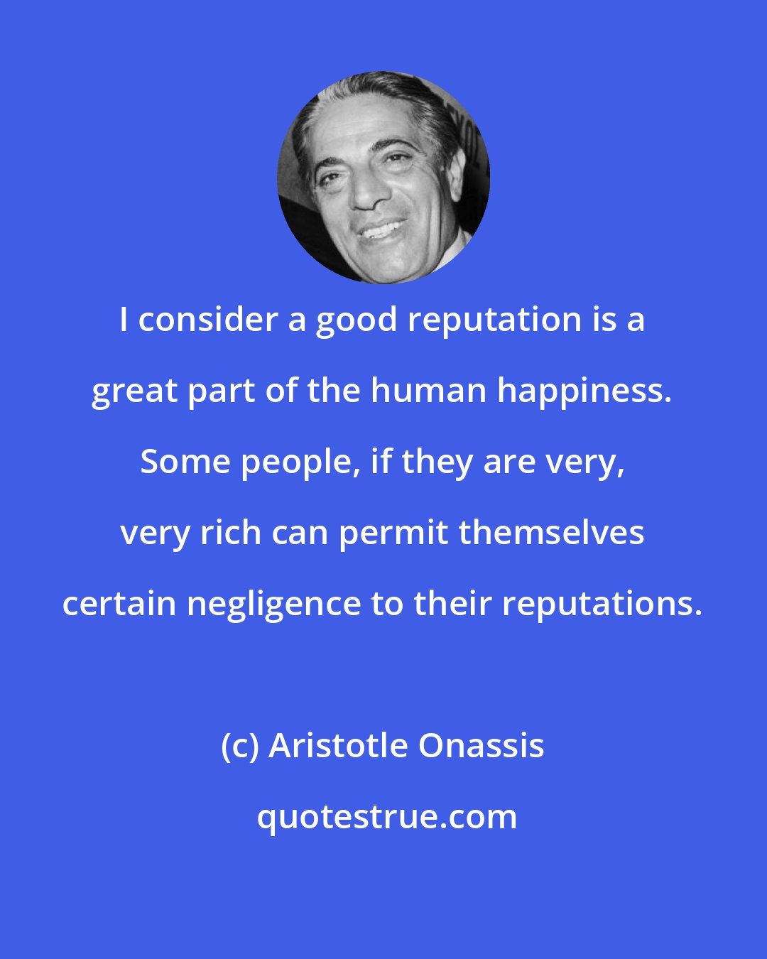 Aristotle Onassis: I consider a good reputation is a great part of the human happiness. Some people, if they are very, very rich can permit themselves certain negligence to their reputations.