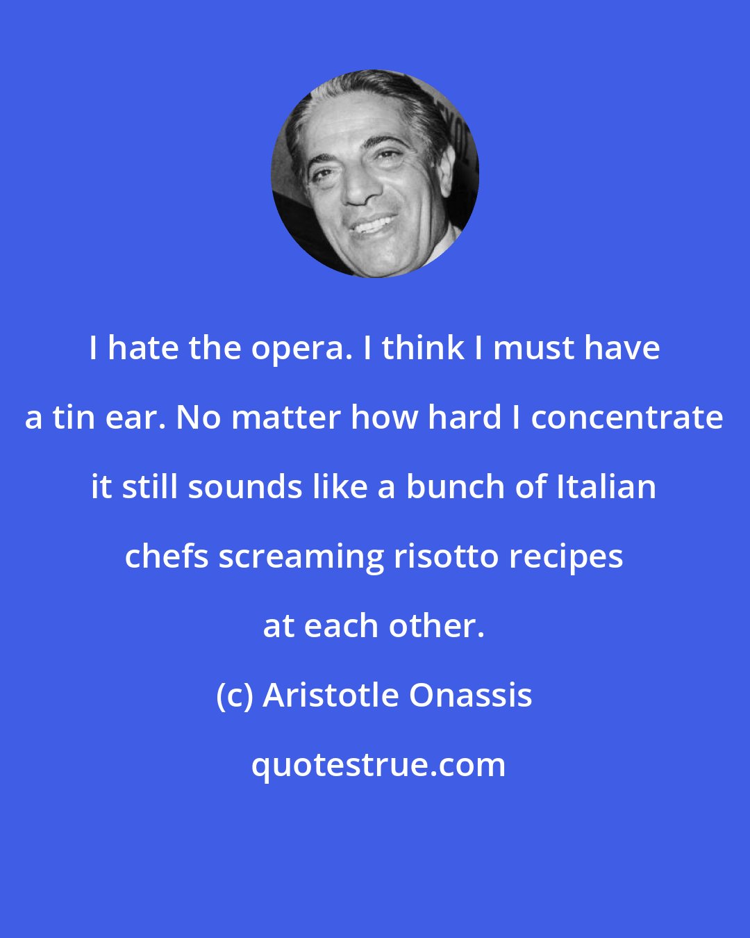 Aristotle Onassis: I hate the opera. I think I must have a tin ear. No matter how hard I concentrate it still sounds like a bunch of Italian chefs screaming risotto recipes at each other.