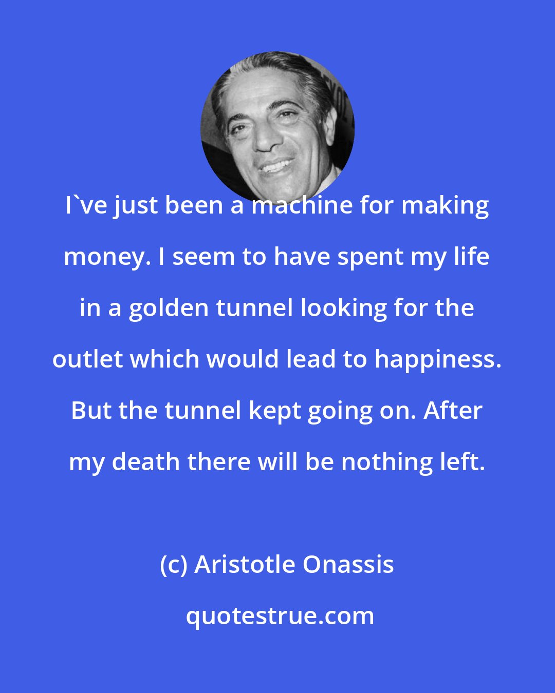 Aristotle Onassis: I've just been a machine for making money. I seem to have spent my life in a golden tunnel looking for the outlet which would lead to happiness. But the tunnel kept going on. After my death there will be nothing left.