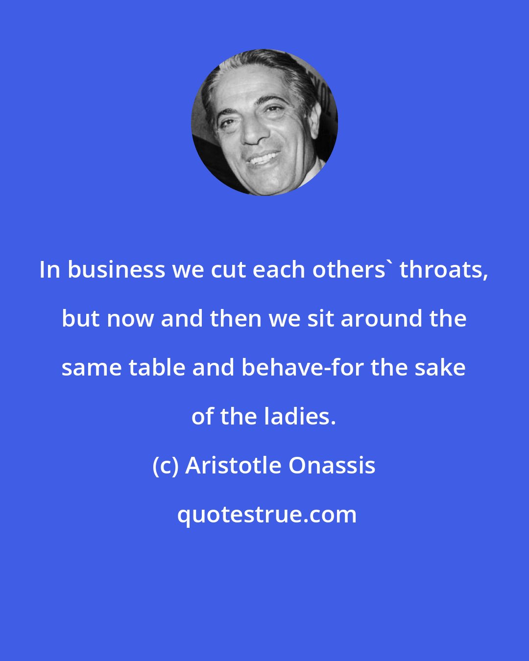 Aristotle Onassis: In business we cut each others' throats, but now and then we sit around the same table and behave-for the sake of the ladies.