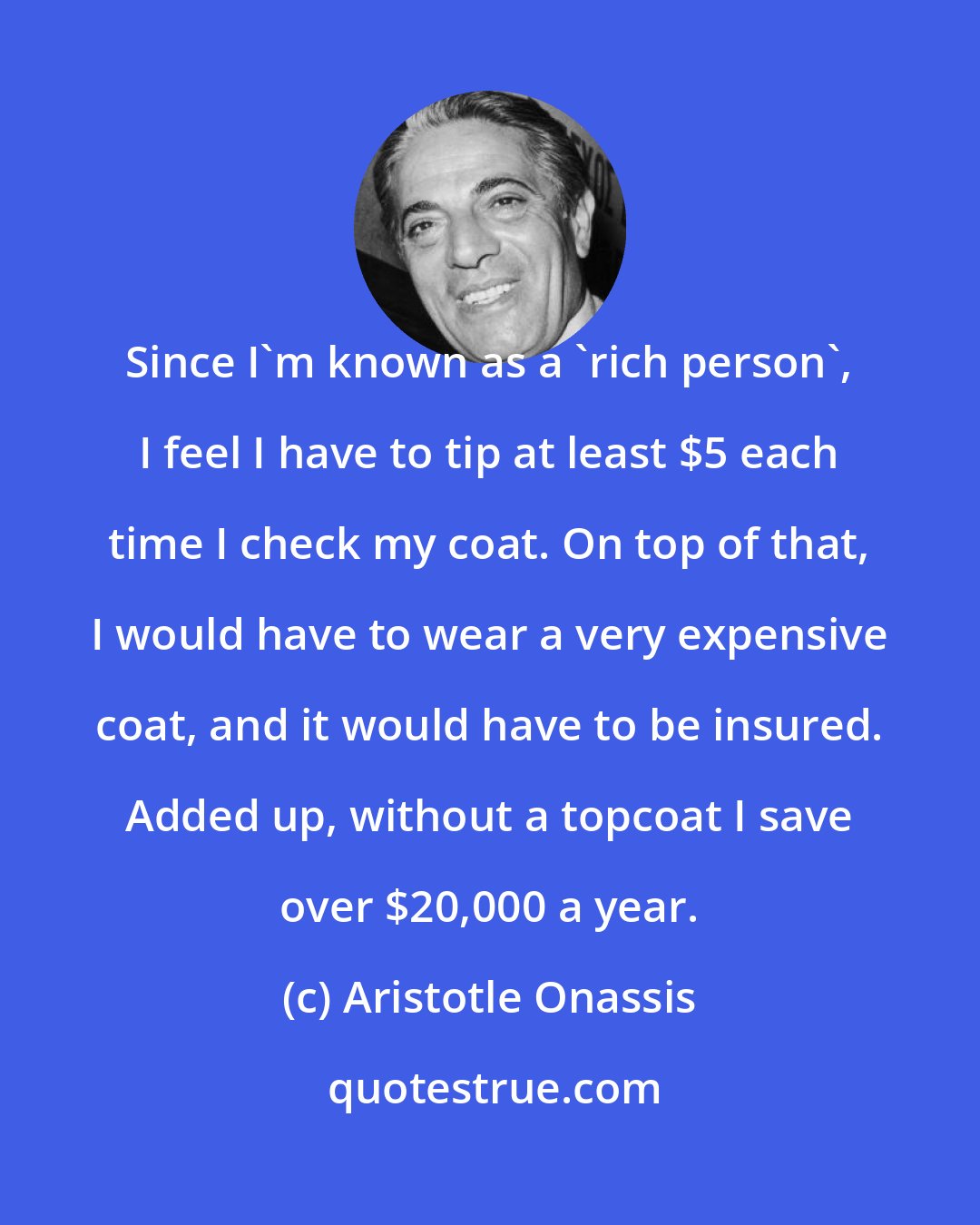 Aristotle Onassis: Since I'm known as a 'rich person', I feel I have to tip at least $5 each time I check my coat. On top of that, I would have to wear a very expensive coat, and it would have to be insured. Added up, without a topcoat I save over $20,000 a year.